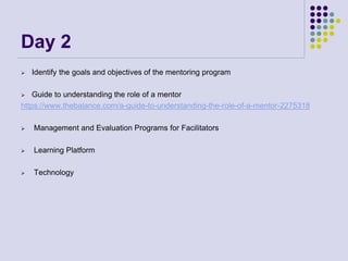 Day 2
 Identify the goals and objectives of the mentoring program
 Guide to understanding the role of a mentor
https://www.thebalance.com/a-guide-to-understanding-the-role-of-a-mentor-2275318
 Management and Evaluation Programs for Facilitators
 Learning Platform
 Technology
 