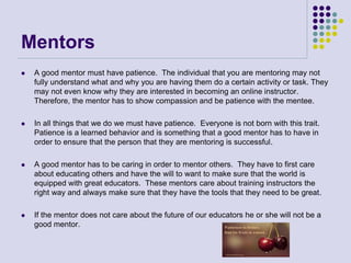 Mentors
 A good mentor must have patience. The individual that you are mentoring may not
fully understand what and why you are having them do a certain activity or task. They
may not even know why they are interested in becoming an online instructor.
Therefore, the mentor has to show compassion and be patience with the mentee.
 In all things that we do we must have patience. Everyone is not born with this trait.
Patience is a learned behavior and is something that a good mentor has to have in
order to ensure that the person that they are mentoring is successful.
 A good mentor has to be caring in order to mentor others. They have to first care
about educating others and have the will to want to make sure that the world is
equipped with great educators. These mentors care about training instructors the
right way and always make sure that they have the tools that they need to be great.
 If the mentor does not care about the future of our educators he or she will not be a
good mentor.
 