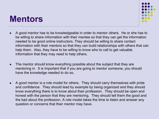 Mentors
 A good mentor has to be knowledgeable in order to mentor others. He or she has to
be willing to share information with their mentee so that they can get the information
needed to be good online instructors. They should be willing to share contact
information with their mentors so that they can build relationships with others that can
help them. Also, they have to be willing to know who to call to get valuable
information that they may need to help others.
 The mentor should know everything possible about the subject that they are
mentoring in. It is important that if you are going to mentor someone, you should
have the knowledge needed to do so.
 A good mentor is a role model for others. They should carry themselves with pride
and confidence. They should lead by example by being organized and they should
know everything there is to know about their profession. They should be open and
honest with the person that they are mentoring. They should tell them the good and
the bad about the profession. A role model takes the time to listen and answer any
question or concerns that their mentor may have.
 