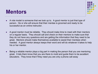 Mentors
 A role model is someone that we look up to. A good mentor is just that type of
person. He or she will ensure that their mentee is groomed and ready to be
successful as an online instructor.
 A good mentor must be reliable. They should make time to meet with their mentors
on a regular basis. They should call and check on their mentors to make sure that
they do not have any questions and are getting the information that they need to be
great. Mentors should make themselves available to assist their mentees when
needed. A good mentor always keeps their word and will do whatever it takes to help
his or her mentor.
 Being a reliable mentor plays a big part in making the person that you are mentoring
great. It lets them know that you are there to mold and guide them to be excellent
educators. They know that if they need you are only a phone call away
 