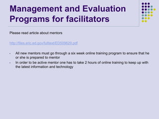 Management and Evaluation
Programs for facilitators
Please read article about mentors
http://files.eric.ed.gov/fulltext/ED509629.pdf
• All new mentors must go through a six week online training program to ensure that he
or she is prepared to mentor
• In order to be active mentor one has to take 2 hours of online training to keep up with
the latest information and technology
 