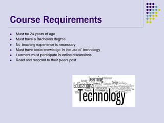 Course Requirements
 Must be 24 years of age
 Must have a Bachelors degree
 No teaching experience is necessary
 Must have basic knowledge in the use of technology
 Learners must participate in online discussions
 Read and respond to their peers post
 