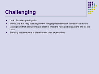 Challenging
 Lack of student participation
 Individuals that may post negative or inappropriate feedback in discussion forum
 Making sure that all students are clear of what the rules and regulations are for the
class
 Ensuring that everyone is clear/sure of their expectations
 
