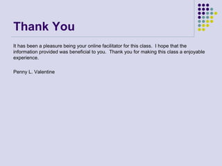Thank You
It has been a pleasure being your online facilitator for this class. I hope that the
information provided was beneficial to you. Thank you for making this class a enjoyable
experience.
Penny L. Valentine
 