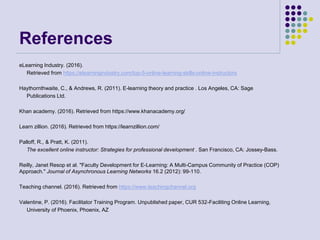 References
eLearning Industry. (2016).
Retrieved from https://elearningindustry.com/top-5-online-learning-skills-online-instructors
Haythornthwaite, C., & Andrews, R. (2011). E-learning theory and practice . Los Angeles, CA: Sage
Publications Ltd.
Khan academy. (2016). Retrieved from https://www.khanacademy.org/
Learn zillion. (2016). Retrieved from https://learnzillion.com/
Palloff, R., & Pratt, K. (2011).
The excellent online instructor: Strategies for professional development . San Francisco, CA: Jossey-Bass.
Reilly, Janet Resop et al. "Faculty Development for E-Learning: A Multi-Campus Community of Practice (COP)
Approach." Journal of Asynchronous Learning Networks 16.2 (2012): 99-110.
Teaching channel. (2016). Retrieved from https://www.teachingchannel.org
Valentine, P. (2016). Facilitator Training Program. Unpublished paper, CUR 532-Faciliting Online Learning,
University of Phoenix, Phoenix, AZ
 