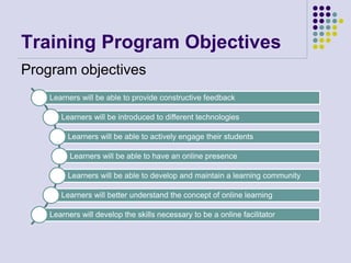 Training Program Objectives
Program objectives
Learners will be able to provide constructive feedback
Learners will be introduced to different technologies
Learners will be able to actively engage their students
Learners will be able to have an online presence
Learners will be able to develop and maintain a learning community
Learners will better understand the concept of online learning
Learners will develop the skills necessary to be a online facilitator
 