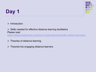 Day 1
 Introduction
 Skills needed for effective distance learning facilitators
Please read
https://elearningindustry.com/top-5-online-learning-skills-online-instructors
 Theories of distance learning
 Theories foe engaging distance learners
 