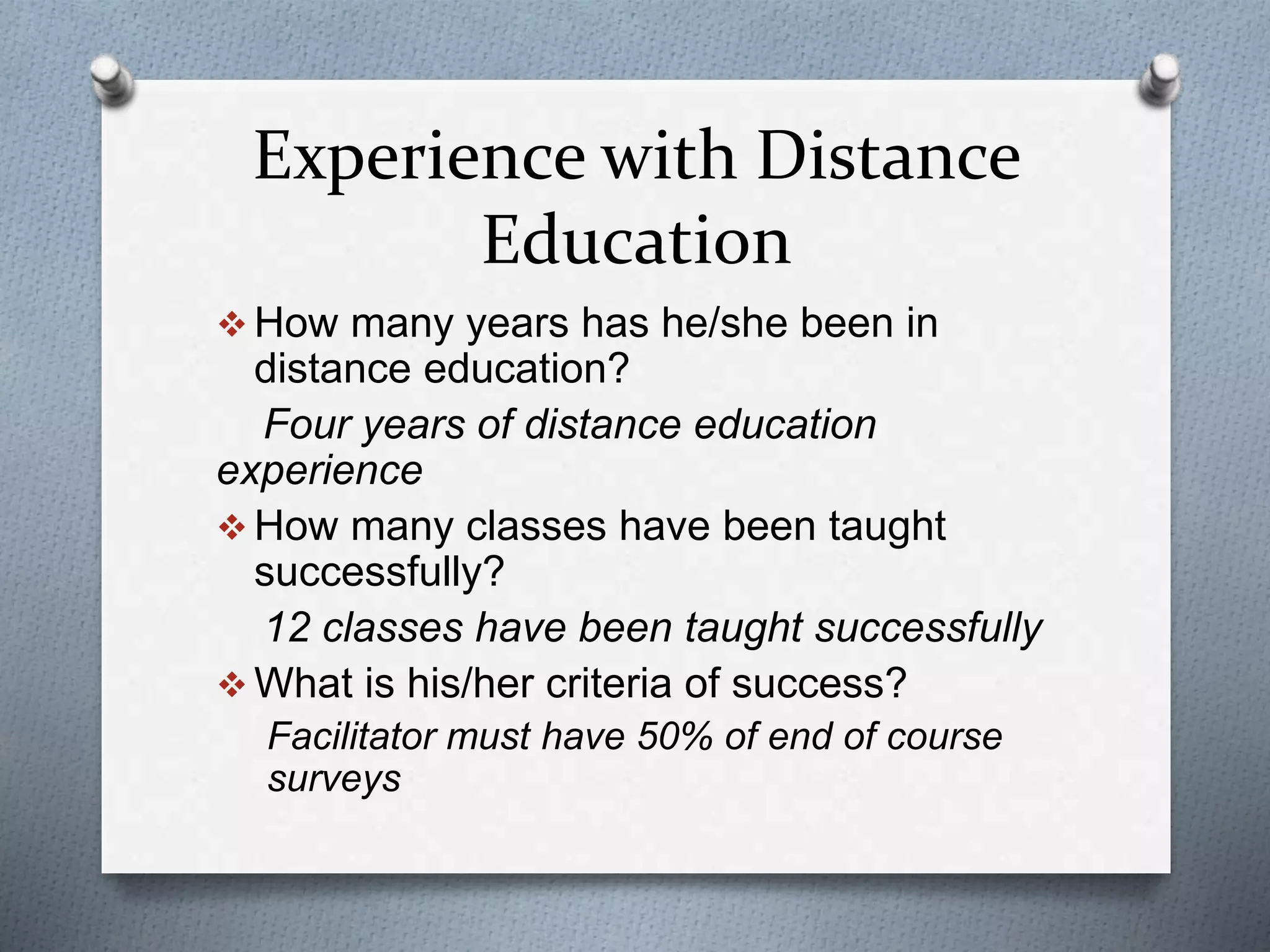 Experience with Distance
Education
 How many years has he/she been in
distance education?
Four years of distance education
experience
 How many classes have been taught
successfully?
12 classes have been taught successfully
 What is his/her criteria of success?
Facilitator must have 50% of end of course
surveys
 