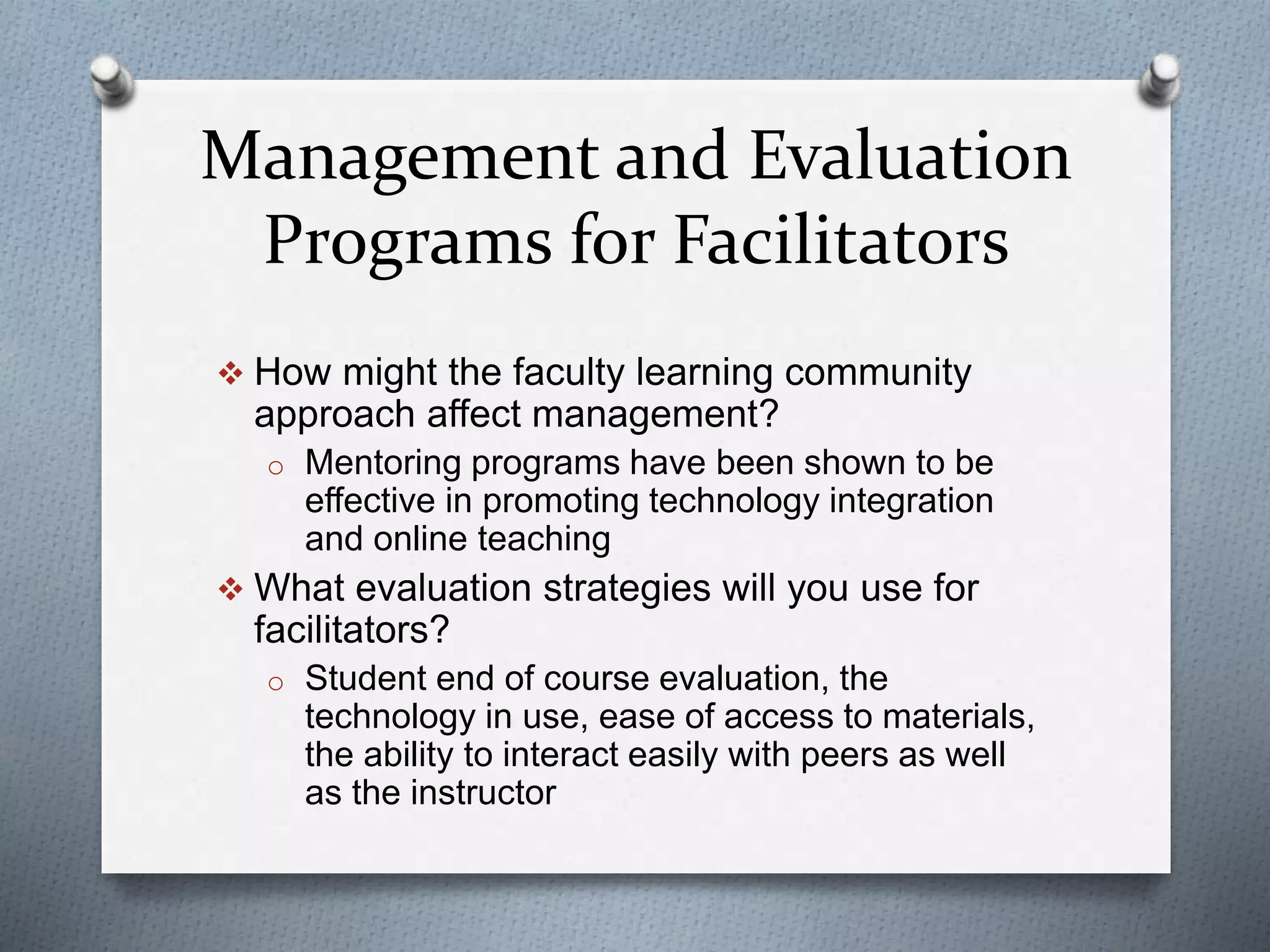 Management and Evaluation
Programs for Facilitators
 How might the faculty learning community
approach affect management?
o Mentoring programs have been shown to be
effective in promoting technology integration
and online teaching
 What evaluation strategies will you use for
facilitators?
o Student end of course evaluation, the
technology in use, ease of access to materials,
the ability to interact easily with peers as well
as the instructor
 