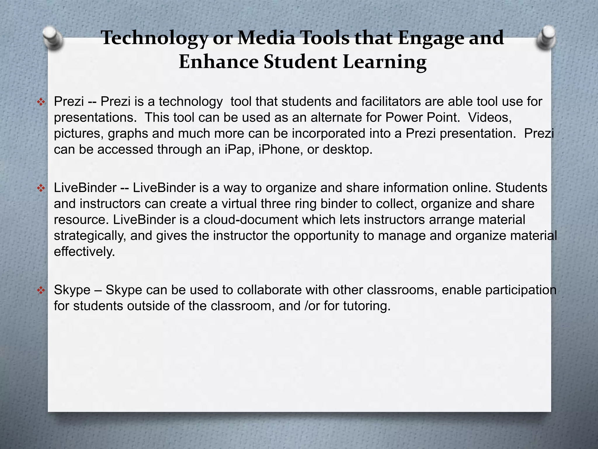 Technology or Media Tools that Engage and
Enhance Student Learning
 Prezi -- Prezi is a technology tool that students and facilitators are able tool use for
presentations. This tool can be used as an alternate for Power Point. Videos,
pictures, graphs and much more can be incorporated into a Prezi presentation. Prezi
can be accessed through an iPap, iPhone, or desktop.
 LiveBinder -- LiveBinder is a way to organize and share information online. Students
and instructors can create a virtual three ring binder to collect, organize and share
resource. LiveBinder is a cloud-document which lets instructors arrange material
strategically, and gives the instructor the opportunity to manage and organize material
effectively.
 Skype – Skype can be used to collaborate with other classrooms, enable participation
for students outside of the classroom, and /or for tutoring.
 