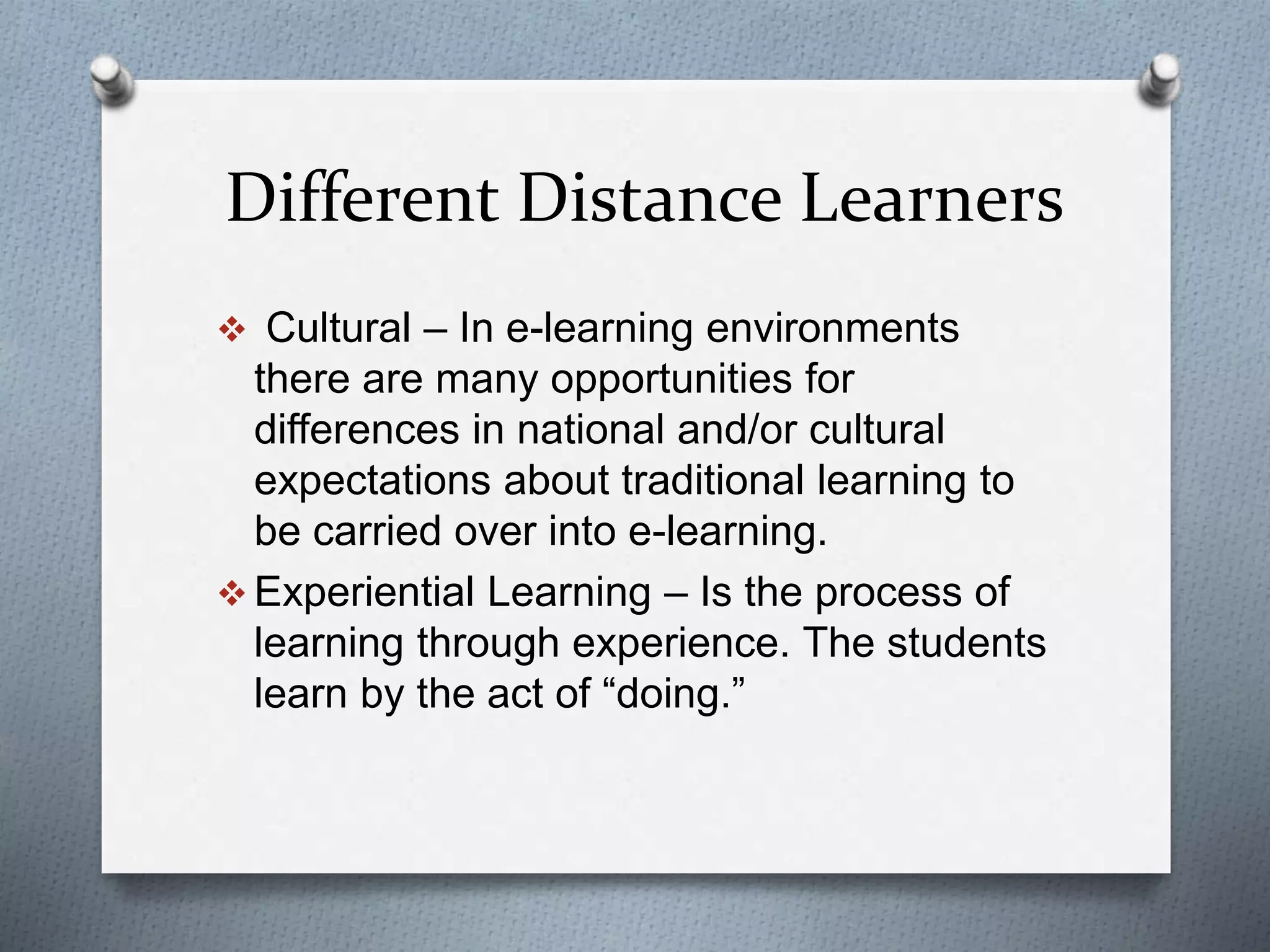 Different Distance Learners
 Cultural – In e-learning environments
there are many opportunities for
differences in national and/or cultural
expectations about traditional learning to
be carried over into e-learning.
 Experiential Learning – Is the process of
learning through experience. The students
learn by the act of “doing.”
 