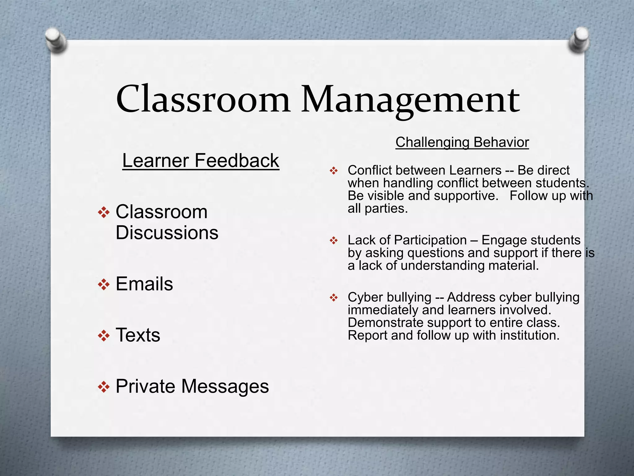Classroom Management
Learner Feedback
 Classroom
Discussions
 Emails
 Texts
 Private Messages
Challenging Behavior
 Conflict between Learners -- Be direct
when handling conflict between students.
Be visible and supportive. Follow up with
all parties.
 Lack of Participation – Engage students
by asking questions and support if there is
a lack of understanding material.
 Cyber bullying -- Address cyber bullying
immediately and learners involved.
Demonstrate support to entire class.
Report and follow up with institution.
 