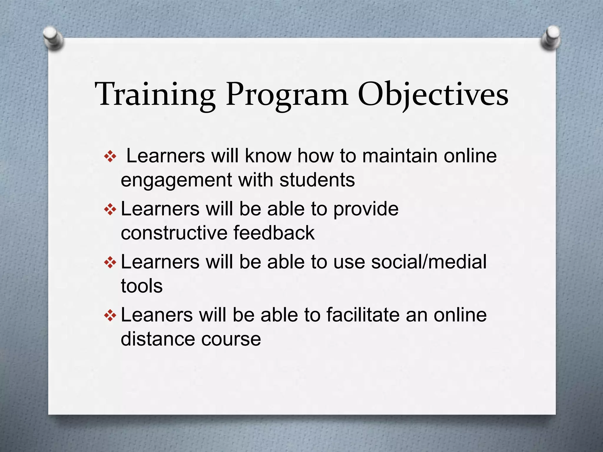 Training Program Objectives
 Learners will know how to maintain online
engagement with students
 Learners will be able to provide
constructive feedback
 Learners will be able to use social/medial
tools
 Leaners will be able to facilitate an online
distance course
 