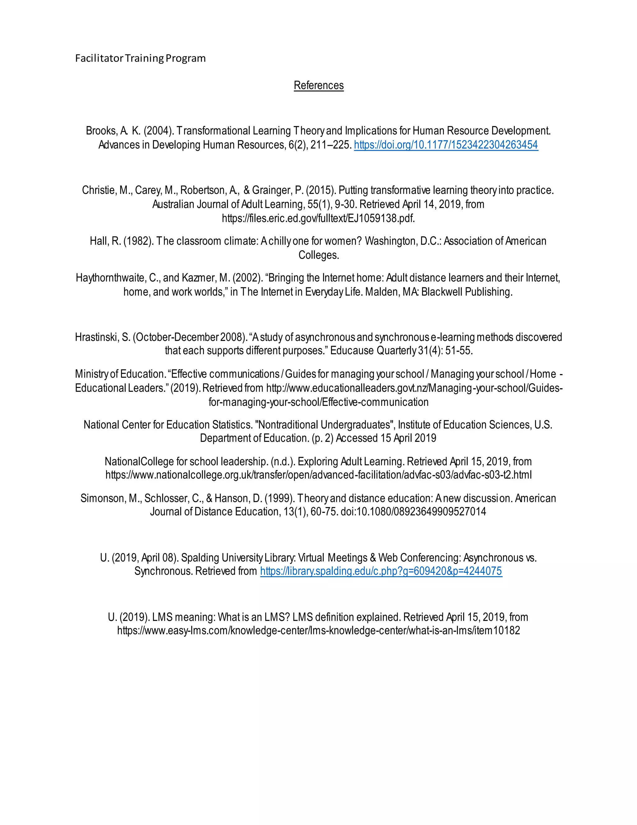 FacilitatorTrainingProgram
References
Brooks, A. K. (2004). Transformational Learning Theoryand Implications for Human Resource Development.
Advances in Developing Human Resources, 6(2), 211–225. https://doi.org/10.1177/1523422304263454
Christie, M., Carey, M., Robertson, A., & Grainger, P. (2015). Putting transformative learning theoryinto practice.
Australian Journal of Adult Learning, 55(1), 9-30. Retrieved April 14, 2019, from
https://files.eric.ed.gov/fulltext/EJ1059138.pdf.
Hall, R. (1982). The classroom climate: Achillyone for women? Washington, D.C.: Association of American
Colleges.
Haythornthwaite, C., and Kazmer, M. (2002). “Bringing the Internet home: Adult distance learners and their Internet,
home, and work worlds,” in The Internet in EverydayLife. Malden, MA: Blackwell Publishing.
Hrastinski, S. (October-December2008).“Astudy of asynchronousandsynchronouse-learningmethods discovered
that each supports different purposes.” Educause Quarterly31(4): 51-55.
Ministryof Education.“Effective communications/Guidesfor managingyourschool/ Managingyourschool/Home -
EducationalLeaders.”(2019).Retrievedfrom http://www.educationalleaders.govt.nz/Managing-your-school/Guides-
for-managing-your-school/Effective-communication
National Center for Education Statistics. "Nontraditional Undergraduates", Institute of Education Sciences, U.S.
Department of Education. (p. 2) Accessed 15 April 2019
NationalCollege for school leadership. (n.d.). Exploring Adult Learning. Retrieved April 15, 2019, from
https://www.nationalcollege.org.uk/transfer/open/advanced-facilitation/advfac-s03/advfac-s03-t2.html
Simonson, M., Schlosser, C., & Hanson, D. (1999). Theoryand distance education: Anew discussion. American
Journal of Distance Education, 13(1), 60-75. doi:10.1080/08923649909527014
U. (2019, April 08). Spalding UniversityLibrary: Virtual Meetings & Web Conferencing: Asynchronous vs.
Synchronous. Retrieved from https://library.spalding.edu/c.php?g=609420&p=4244075
U. (2019). LMS meaning: What is an LMS? LMS definition explained. Retrieved April 15, 2019, from
https://www.easy-lms.com/knowledge-center/lms-knowledge-center/what-is-an-lms/item10182
 