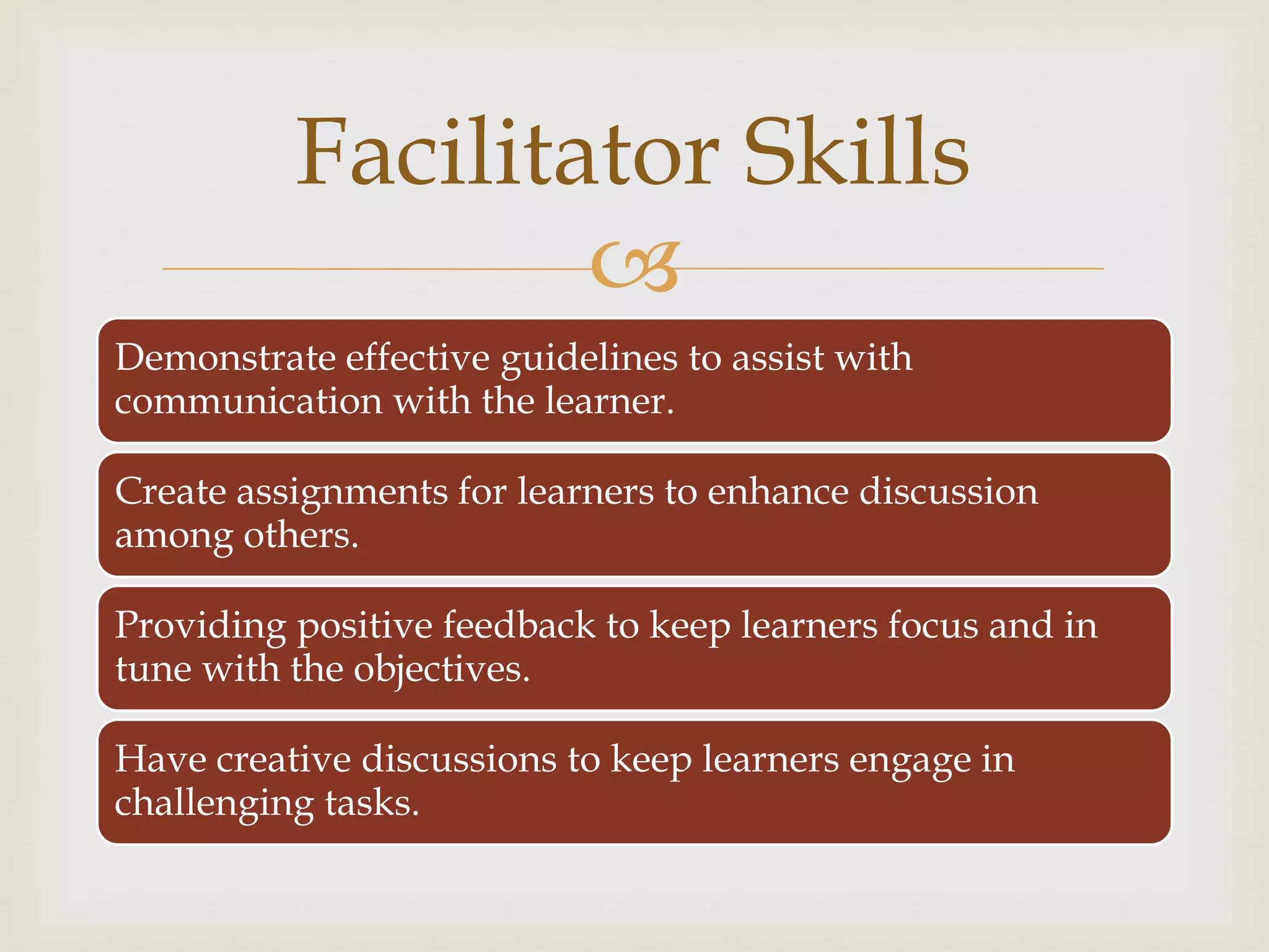 
Demonstrate effective guidelines to assist with
communication with the learner.
Create assignments for learners to enhance discussion
among others.
Providing positive feedback to keep learners focus and in
tune with the objectives.
Have creative discussions to keep learners engage in
challenging tasks.
Facilitator Skills
 
