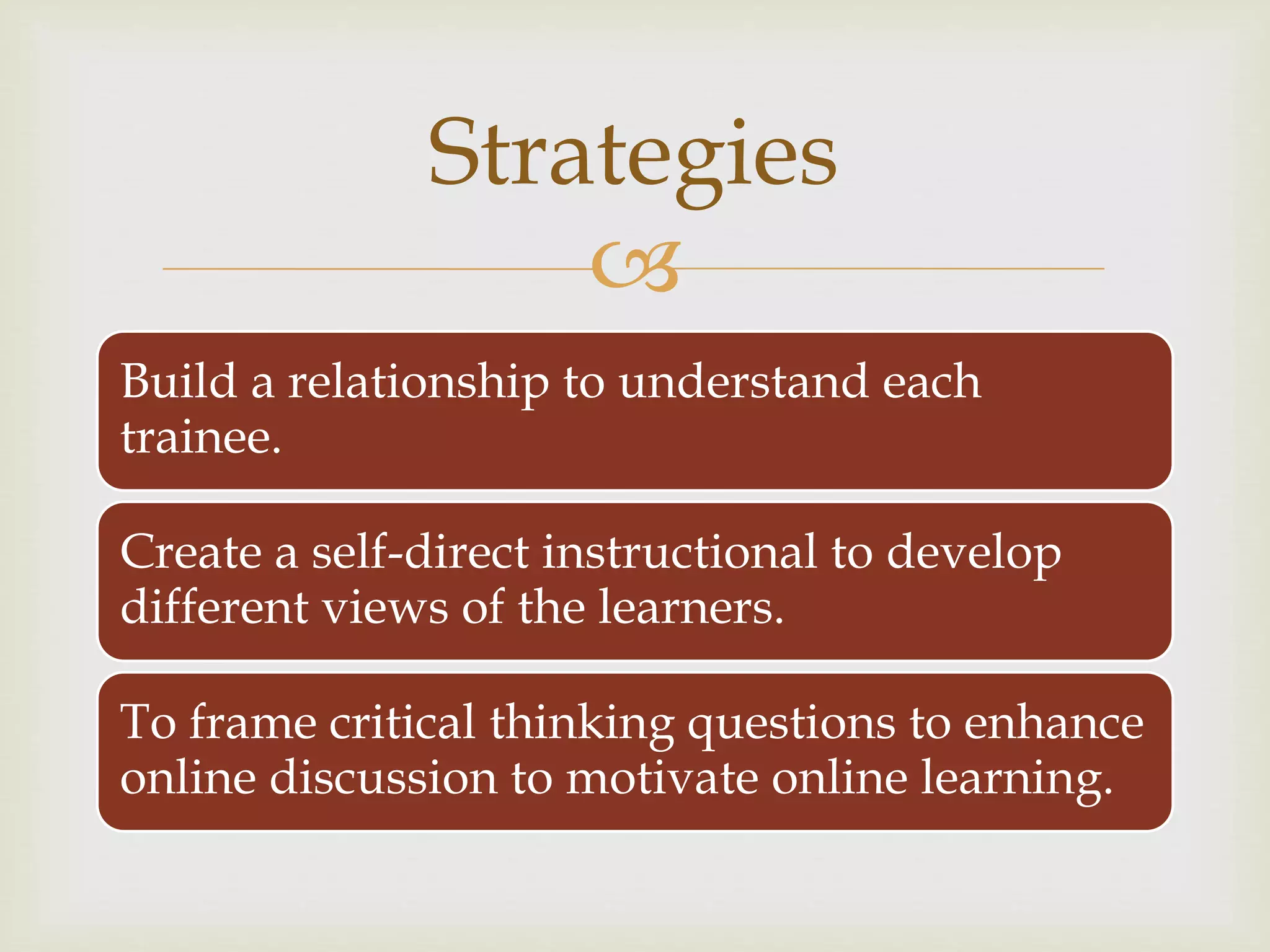 
Build a relationship to understand each
trainee.
Create a self-direct instructional to develop
different views of the learners.
To frame critical thinking questions to enhance
online discussion to motivate online learning.
Strategies
 