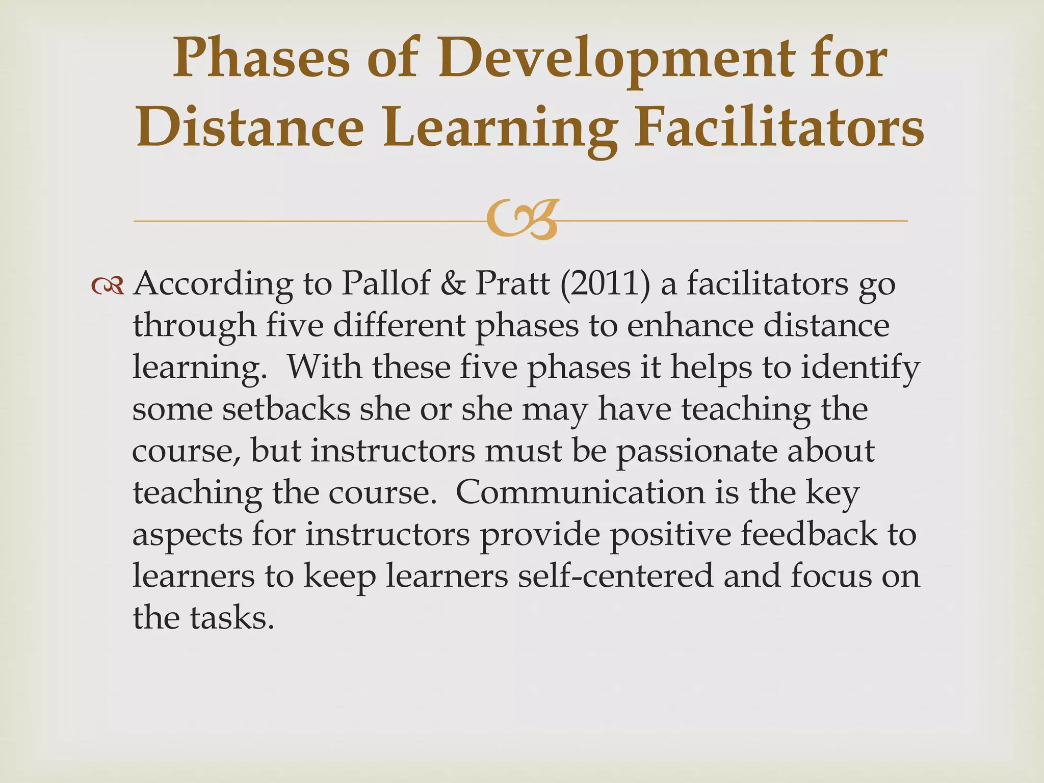 
 According to Pallof & Pratt (2011) a facilitators go
through five different phases to enhance distance
learning. With these five phases it helps to identify
some setbacks she or she may have teaching the
course, but instructors must be passionate about
teaching the course. Communication is the key
aspects for instructors provide positive feedback to
learners to keep learners self-centered and focus on
the tasks.
Phases of Development for
Distance Learning Facilitators
 