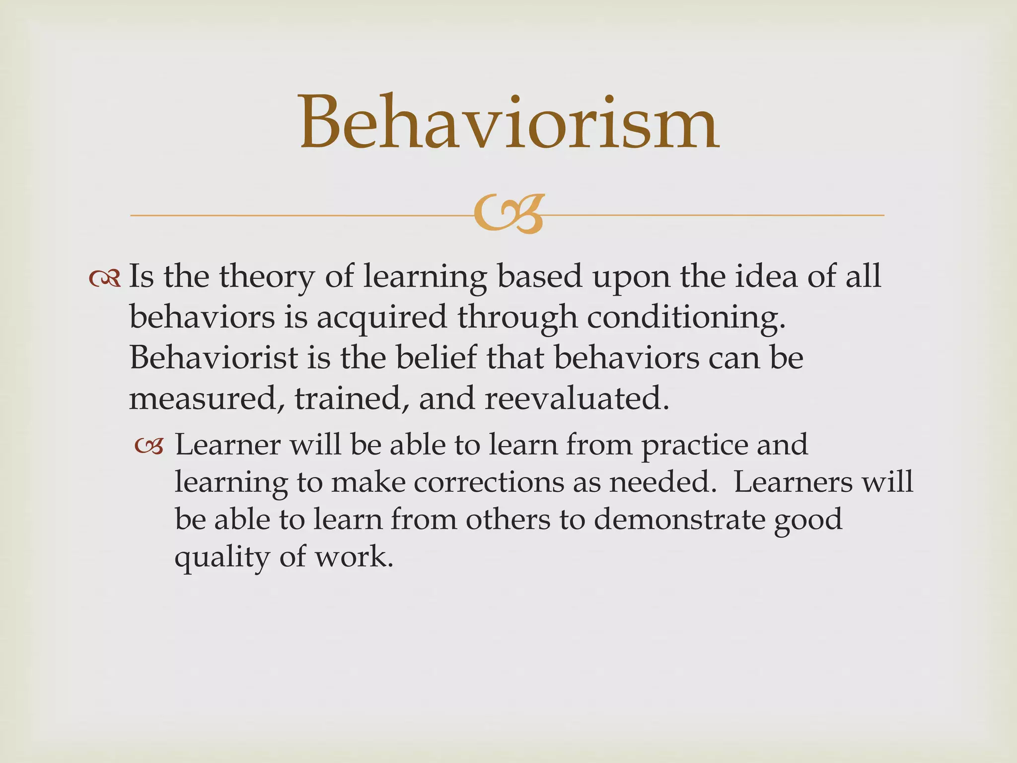 
 Is the theory of learning based upon the idea of all
behaviors is acquired through conditioning.
Behaviorist is the belief that behaviors can be
measured, trained, and reevaluated.
 Learner will be able to learn from practice and
learning to make corrections as needed. Learners will
be able to learn from others to demonstrate good
quality of work.
Behaviorism
 