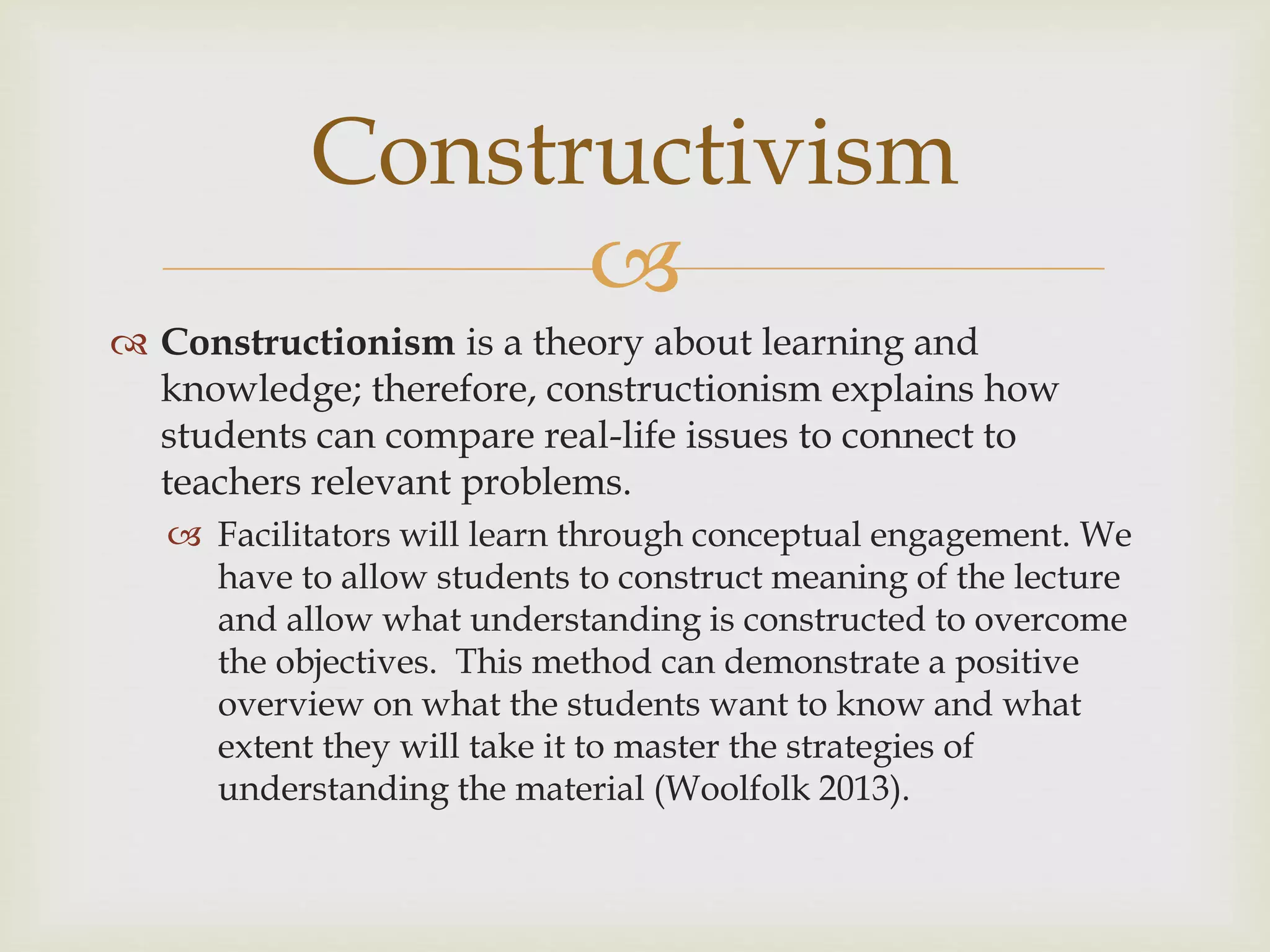 
 Constructionism is a theory about learning and
knowledge; therefore, constructionism explains how
students can compare real-life issues to connect to
teachers relevant problems.
 Facilitators will learn through conceptual engagement. We
have to allow students to construct meaning of the lecture
and allow what understanding is constructed to overcome
the objectives. This method can demonstrate a positive
overview on what the students want to know and what
extent they will take it to master the strategies of
understanding the material (Woolfolk 2013).
Constructivism
 