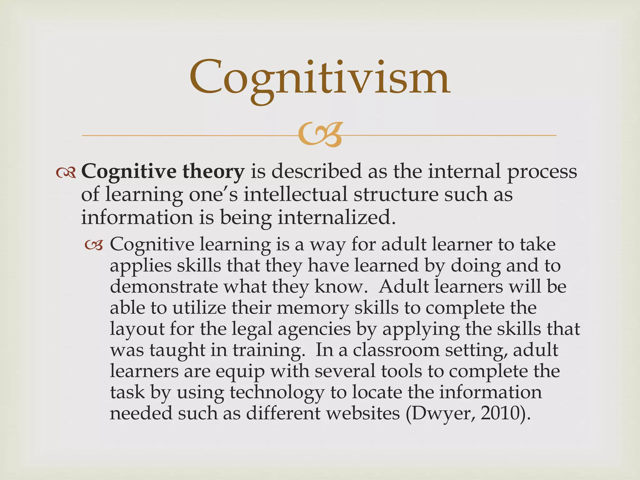 
 Cognitive theory is described as the internal process
of learning one’s intellectual structure such as
information is being internalized.
 Cognitive learning is a way for adult learner to take
applies skills that they have learned by doing and to
demonstrate what they know. Adult learners will be
able to utilize their memory skills to complete the
layout for the legal agencies by applying the skills that
was taught in training. In a classroom setting, adult
learners are equip with several tools to complete the
task by using technology to locate the information
needed such as different websites (Dwyer, 2010).
Cognitivism
 