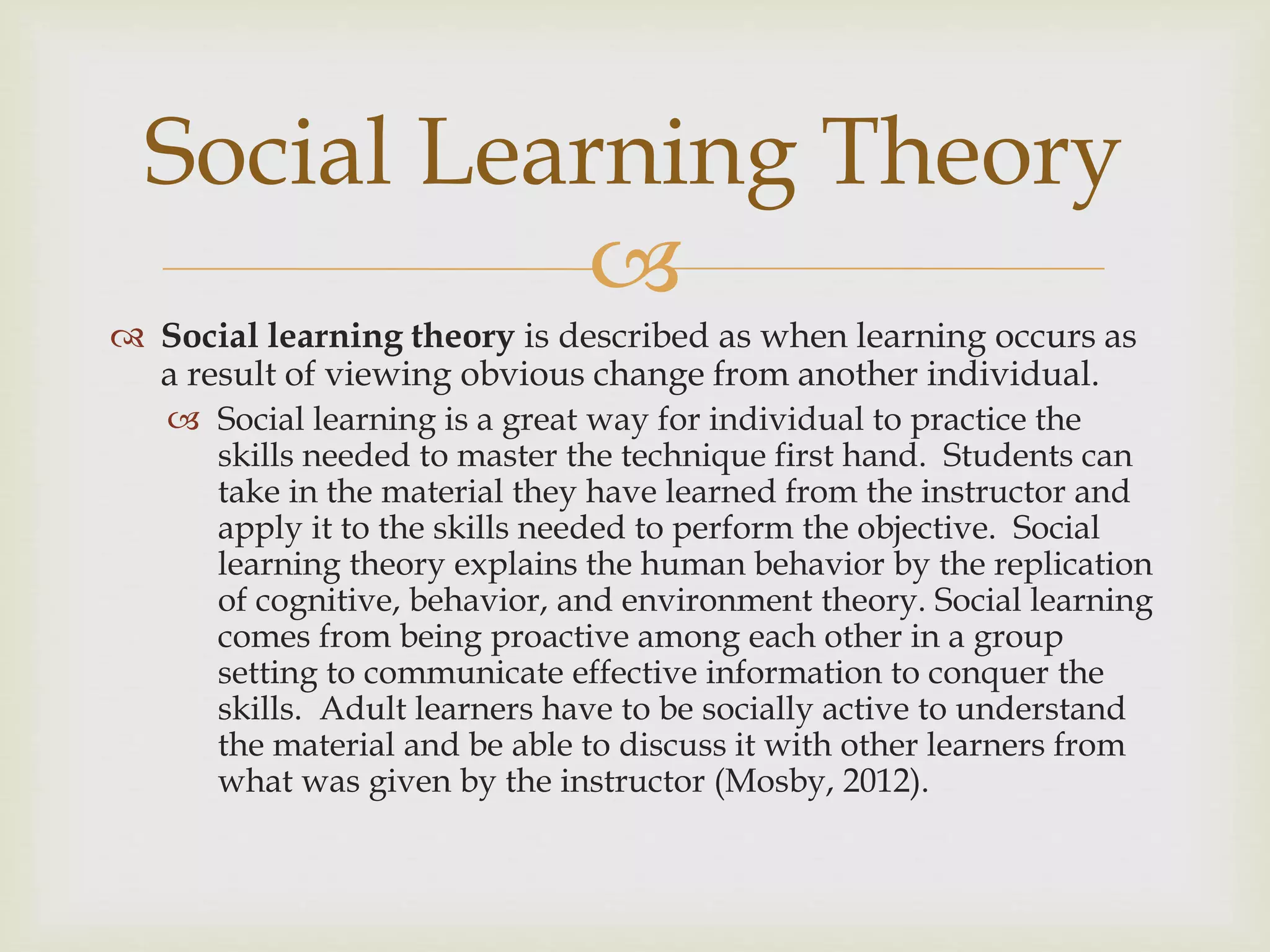 
 Social learning theory is described as when learning occurs as
a result of viewing obvious change from another individual.
 Social learning is a great way for individual to practice the
skills needed to master the technique first hand. Students can
take in the material they have learned from the instructor and
apply it to the skills needed to perform the objective. Social
learning theory explains the human behavior by the replication
of cognitive, behavior, and environment theory. Social learning
comes from being proactive among each other in a group
setting to communicate effective information to conquer the
skills. Adult learners have to be socially active to understand
the material and be able to discuss it with other learners from
what was given by the instructor (Mosby, 2012).
Social Learning Theory
 