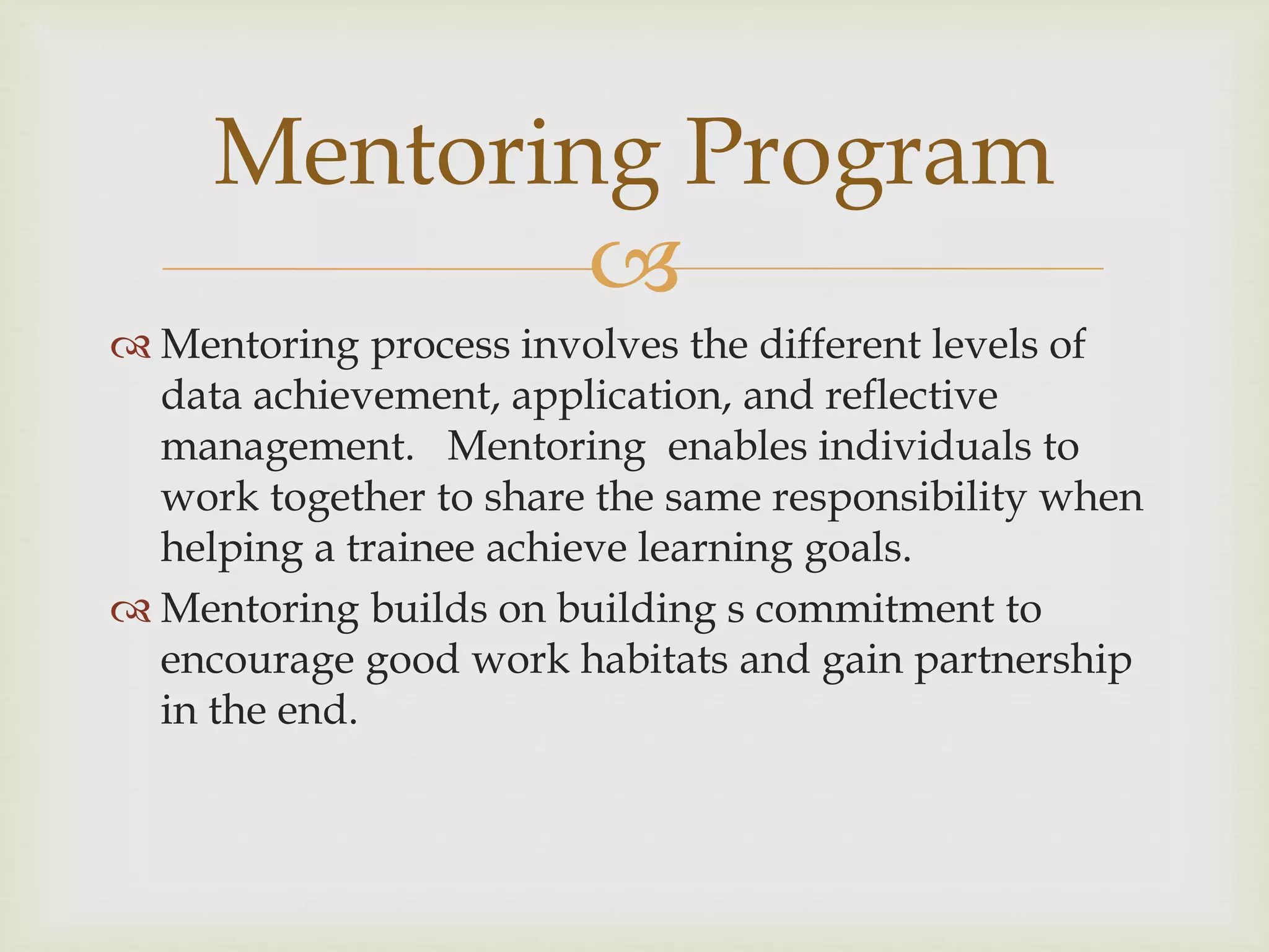
 Mentoring process involves the different levels of
data achievement, application, and reflective
management. Mentoring enables individuals to
work together to share the same responsibility when
helping a trainee achieve learning goals.
 Mentoring builds on building s commitment to
encourage good work habitats and gain partnership
in the end.
Mentoring Program
 