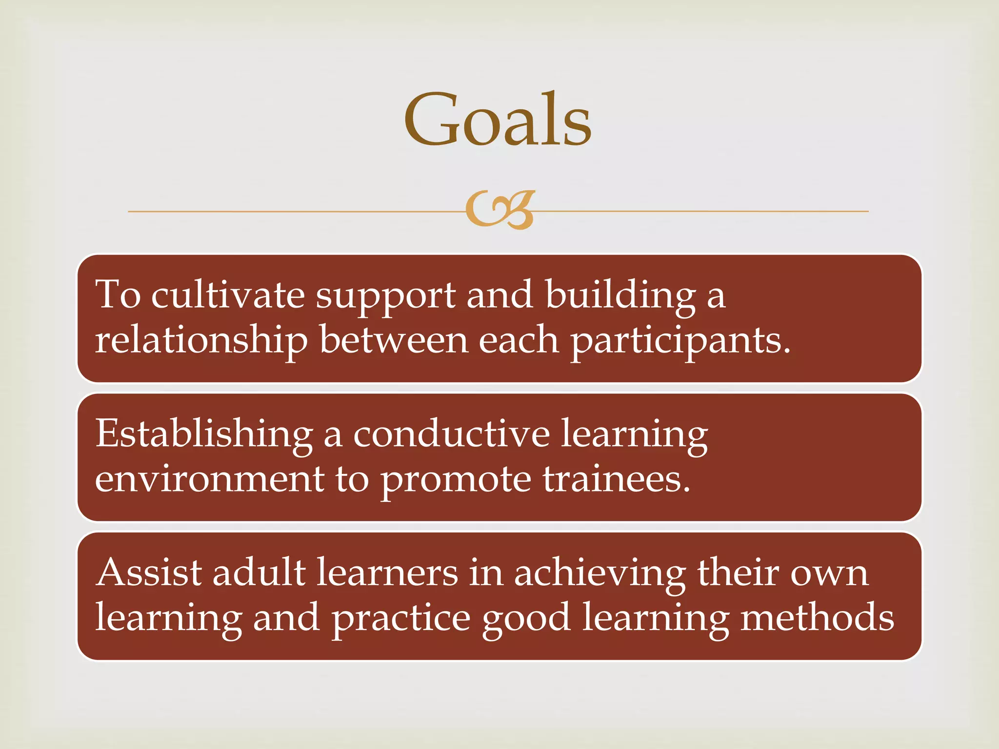 
To cultivate support and building a
relationship between each participants.
Establishing a conductive learning
environment to promote trainees.
Assist adult learners in achieving their own
learning and practice good learning methods
Goals
 
