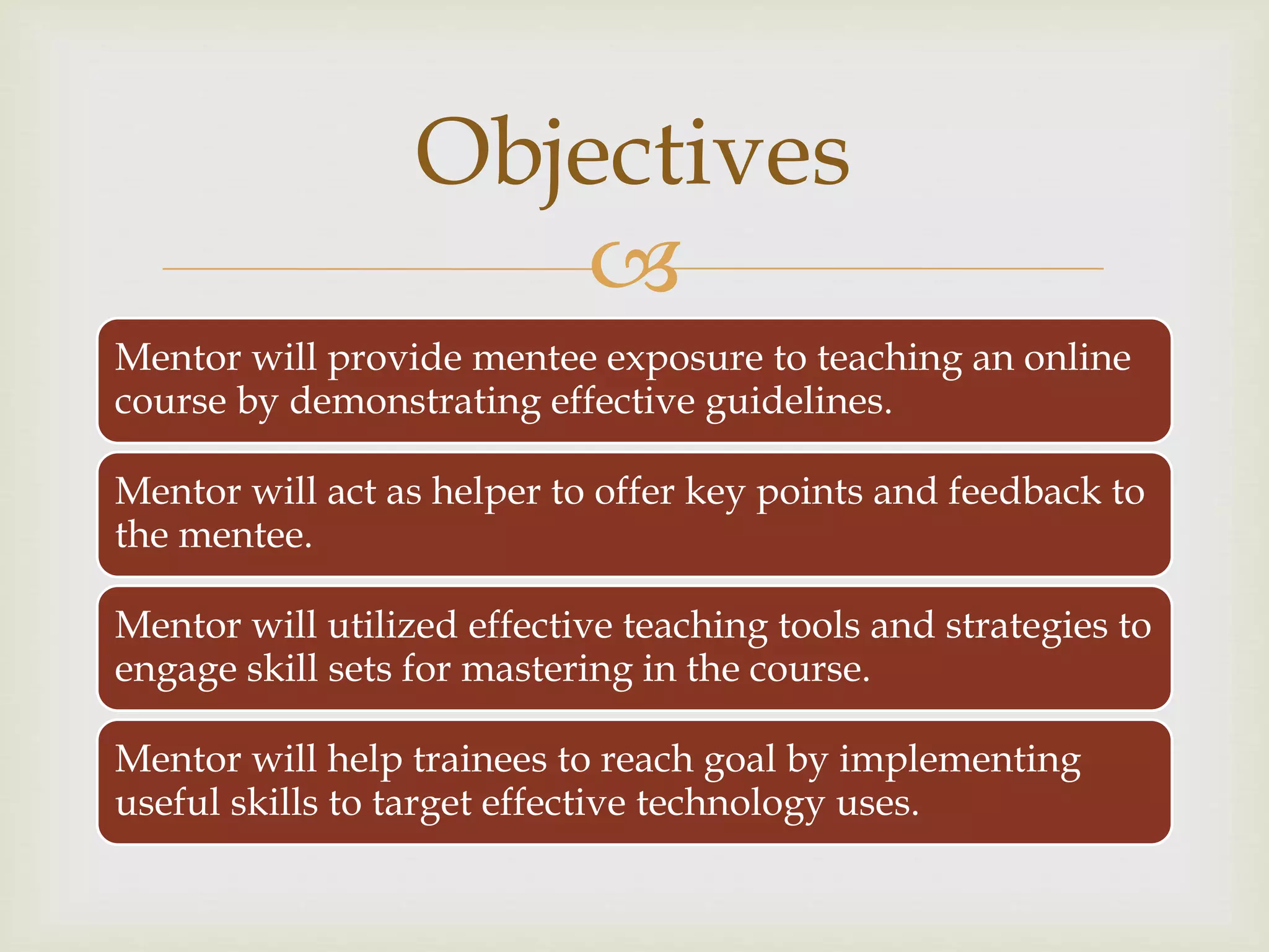 
Mentor will provide mentee exposure to teaching an online
course by demonstrating effective guidelines.
Mentor will act as helper to offer key points and feedback to
the mentee.
Mentor will utilized effective teaching tools and strategies to
engage skill sets for mastering in the course.
Mentor will help trainees to reach goal by implementing
useful skills to target effective technology uses.
Objectives
 
