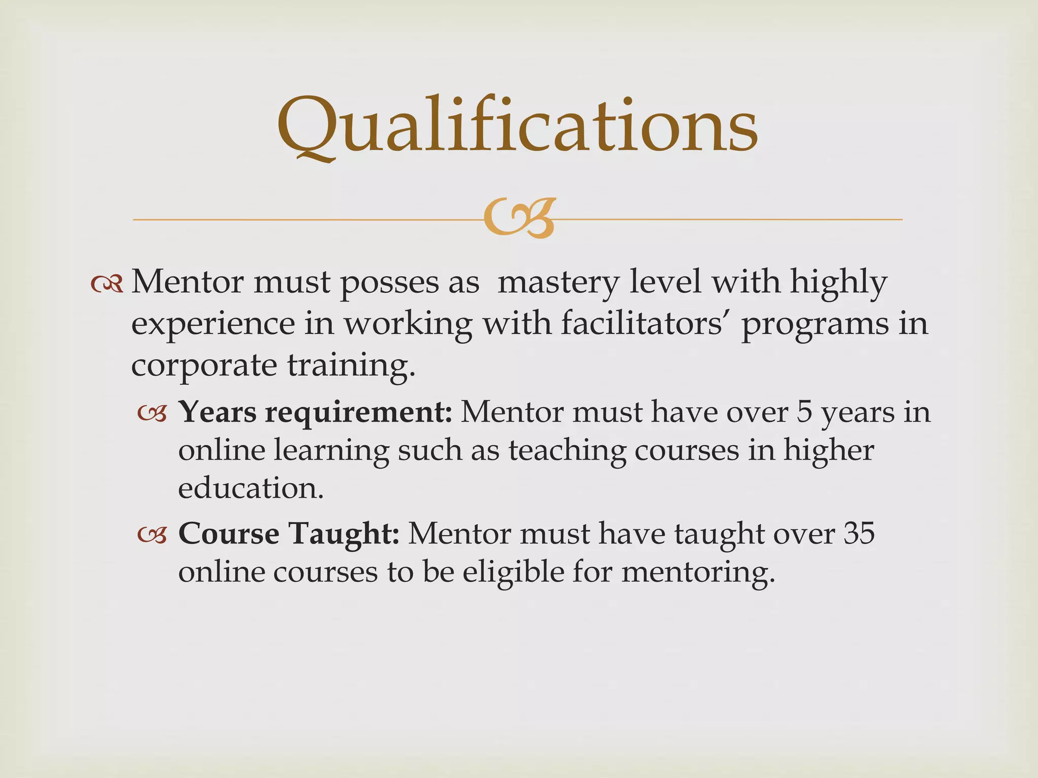 
 Mentor must posses as mastery level with highly
experience in working with facilitators’ programs in
corporate training.
 Years requirement: Mentor must have over 5 years in
online learning such as teaching courses in higher
education.
 Course Taught: Mentor must have taught over 35
online courses to be eligible for mentoring.
Qualifications
 