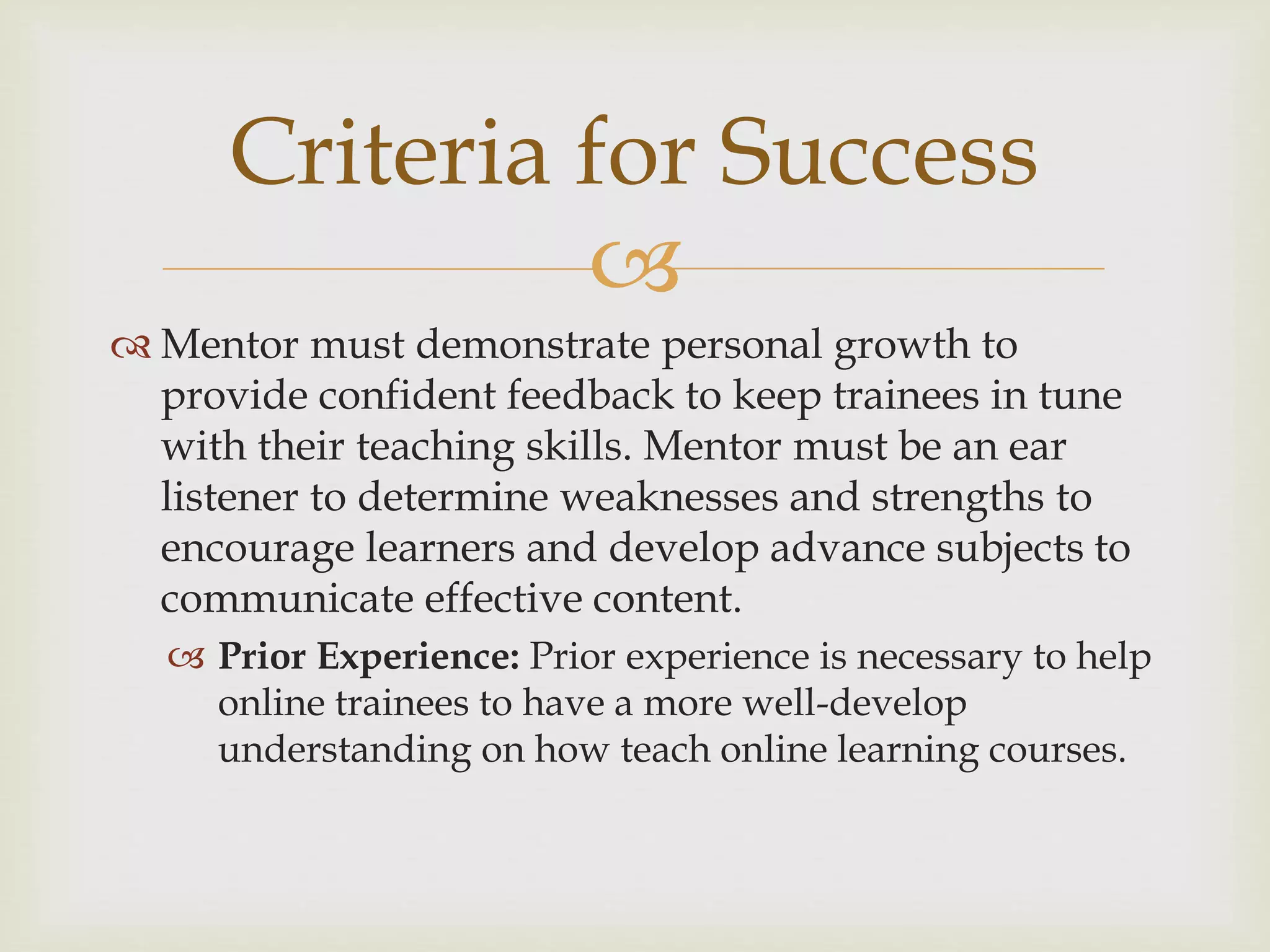 
 Mentor must demonstrate personal growth to
provide confident feedback to keep trainees in tune
with their teaching skills. Mentor must be an ear
listener to determine weaknesses and strengths to
encourage learners and develop advance subjects to
communicate effective content.
 Prior Experience: Prior experience is necessary to help
online trainees to have a more well-develop
understanding on how teach online learning courses.
Criteria for Success
 