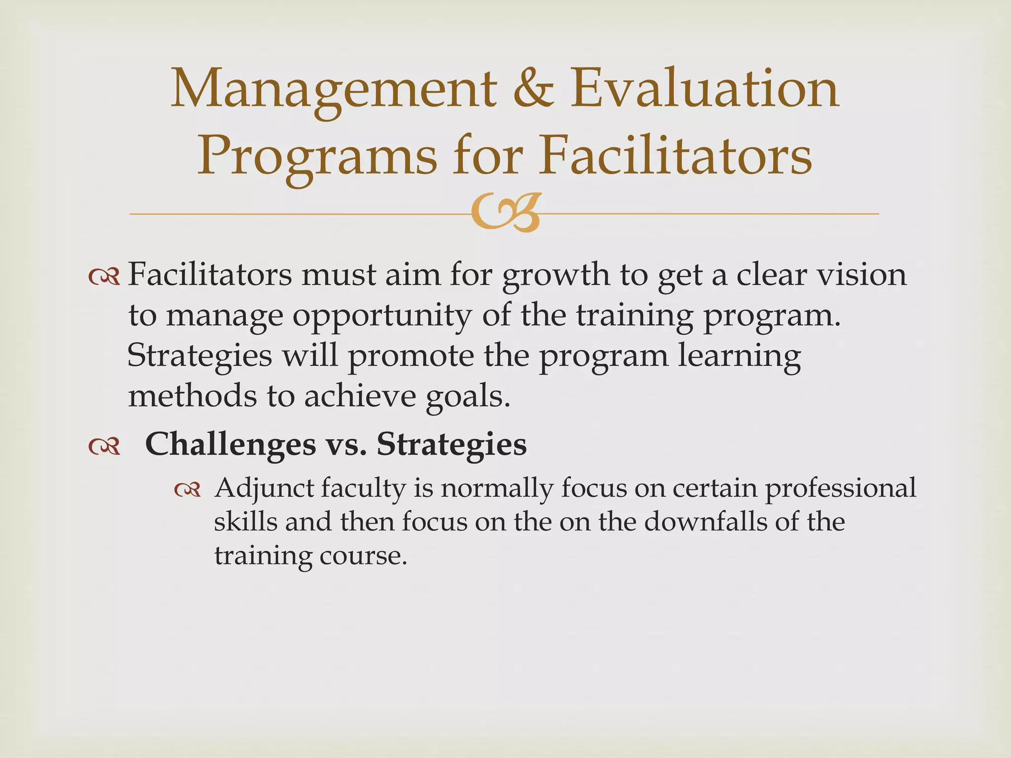 
 Facilitators must aim for growth to get a clear vision
to manage opportunity of the training program.
Strategies will promote the program learning
methods to achieve goals.
 Challenges vs. Strategies
 Adjunct faculty is normally focus on certain professional
skills and then focus on the on the downfalls of the
training course.
Management & Evaluation
Programs for Facilitators
 