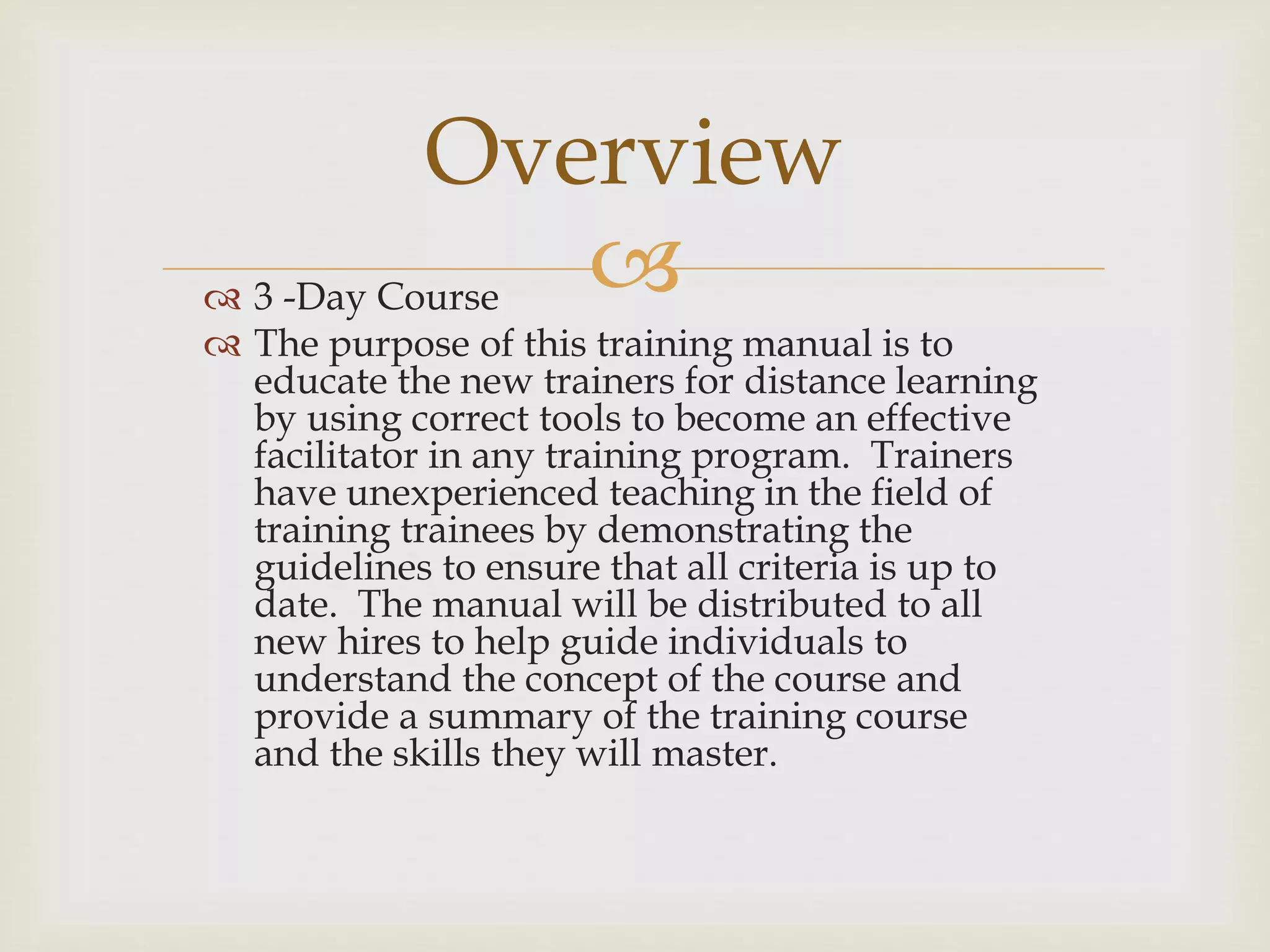  3 -Day Course
 The purpose of this training manual is to
educate the new trainers for distance learning
by using correct tools to become an effective
facilitator in any training program. Trainers
have unexperienced teaching in the field of
training trainees by demonstrating the
guidelines to ensure that all criteria is up to
date. The manual will be distributed to all
new hires to help guide individuals to
understand the concept of the course and
provide a summary of the training course
and the skills they will master.
Overview
 