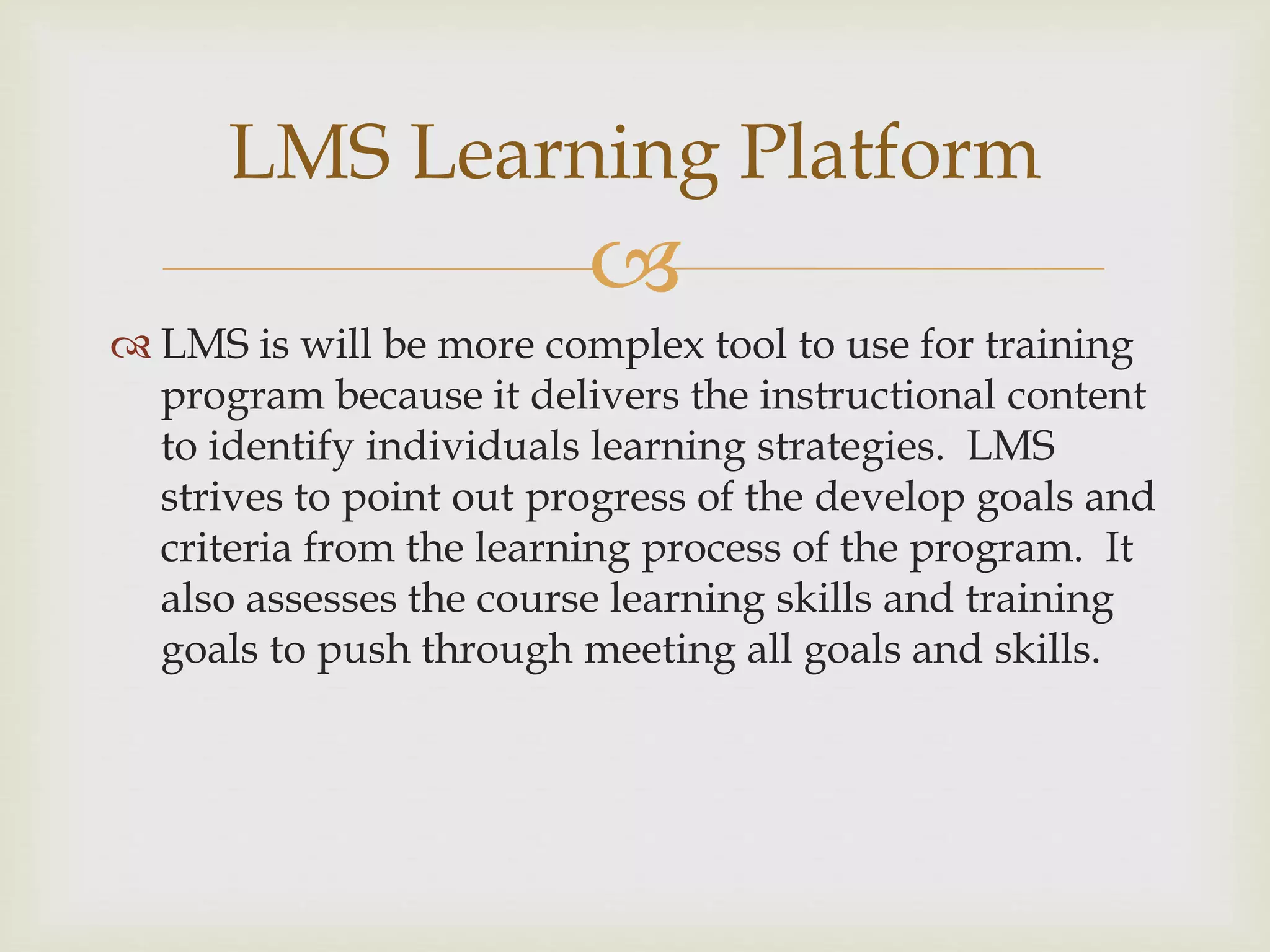 
 LMS is will be more complex tool to use for training
program because it delivers the instructional content
to identify individuals learning strategies. LMS
strives to point out progress of the develop goals and
criteria from the learning process of the program. It
also assesses the course learning skills and training
goals to push through meeting all goals and skills.
LMS Learning Platform
 