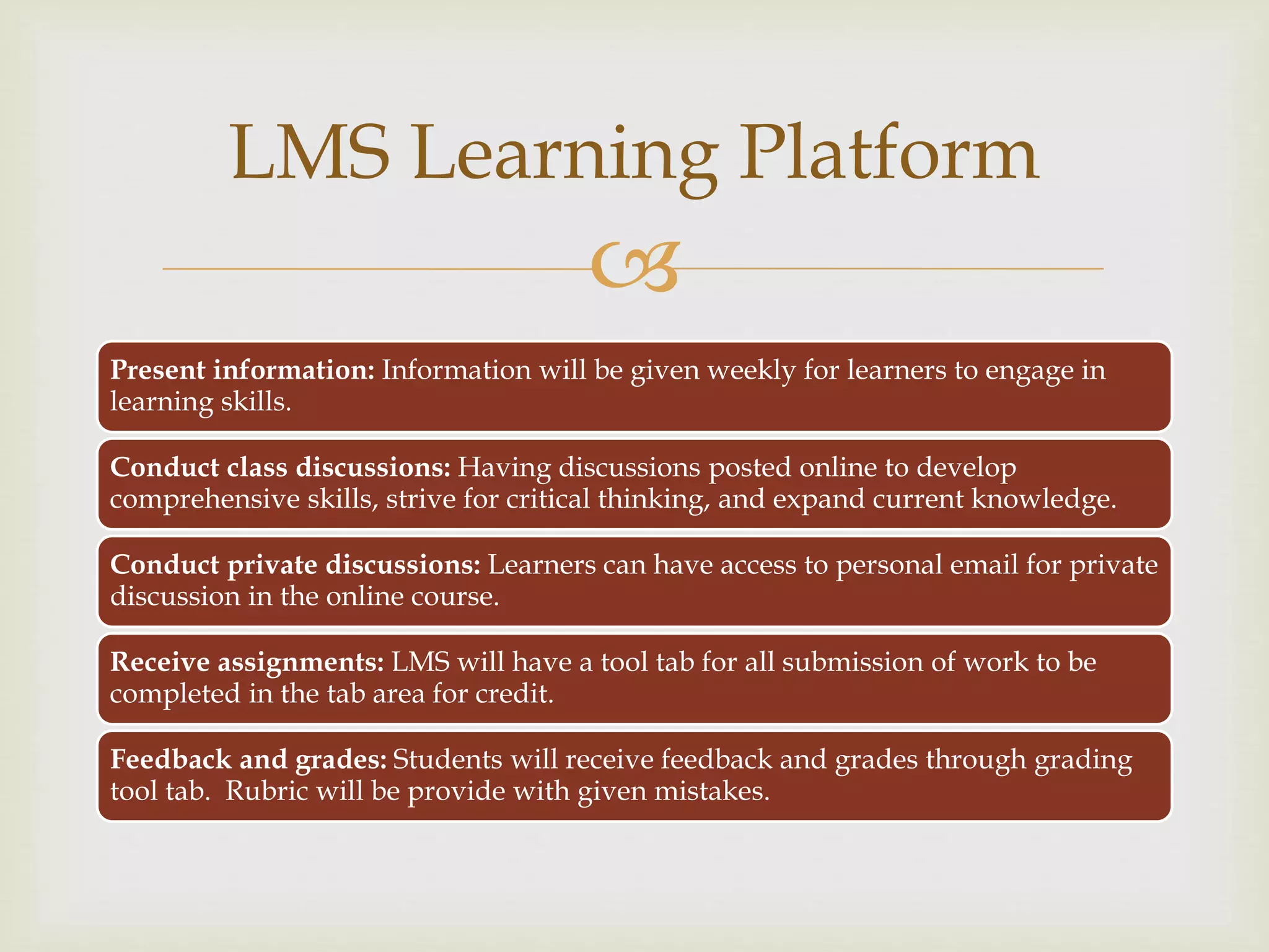 
Present information: Information will be given weekly for learners to engage in
learning skills.
Conduct class discussions: Having discussions posted online to develop
comprehensive skills, strive for critical thinking, and expand current knowledge.
Conduct private discussions: Learners can have access to personal email for private
discussion in the online course.
Receive assignments: LMS will have a tool tab for all submission of work to be
completed in the tab area for credit.
Feedback and grades: Students will receive feedback and grades through grading
tool tab. Rubric will be provide with given mistakes.
LMS Learning Platform
 