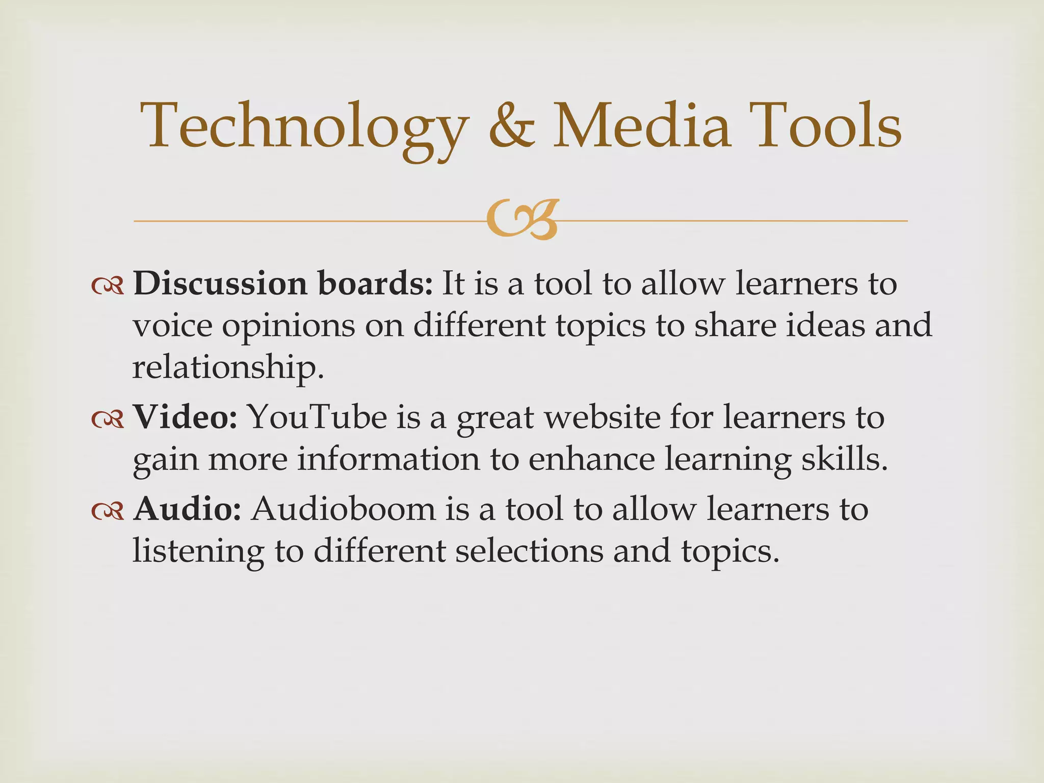 
 Discussion boards: It is a tool to allow learners to
voice opinions on different topics to share ideas and
relationship.
 Video: YouTube is a great website for learners to
gain more information to enhance learning skills.
 Audio: Audioboom is a tool to allow learners to
listening to different selections and topics.
Technology & Media Tools
 