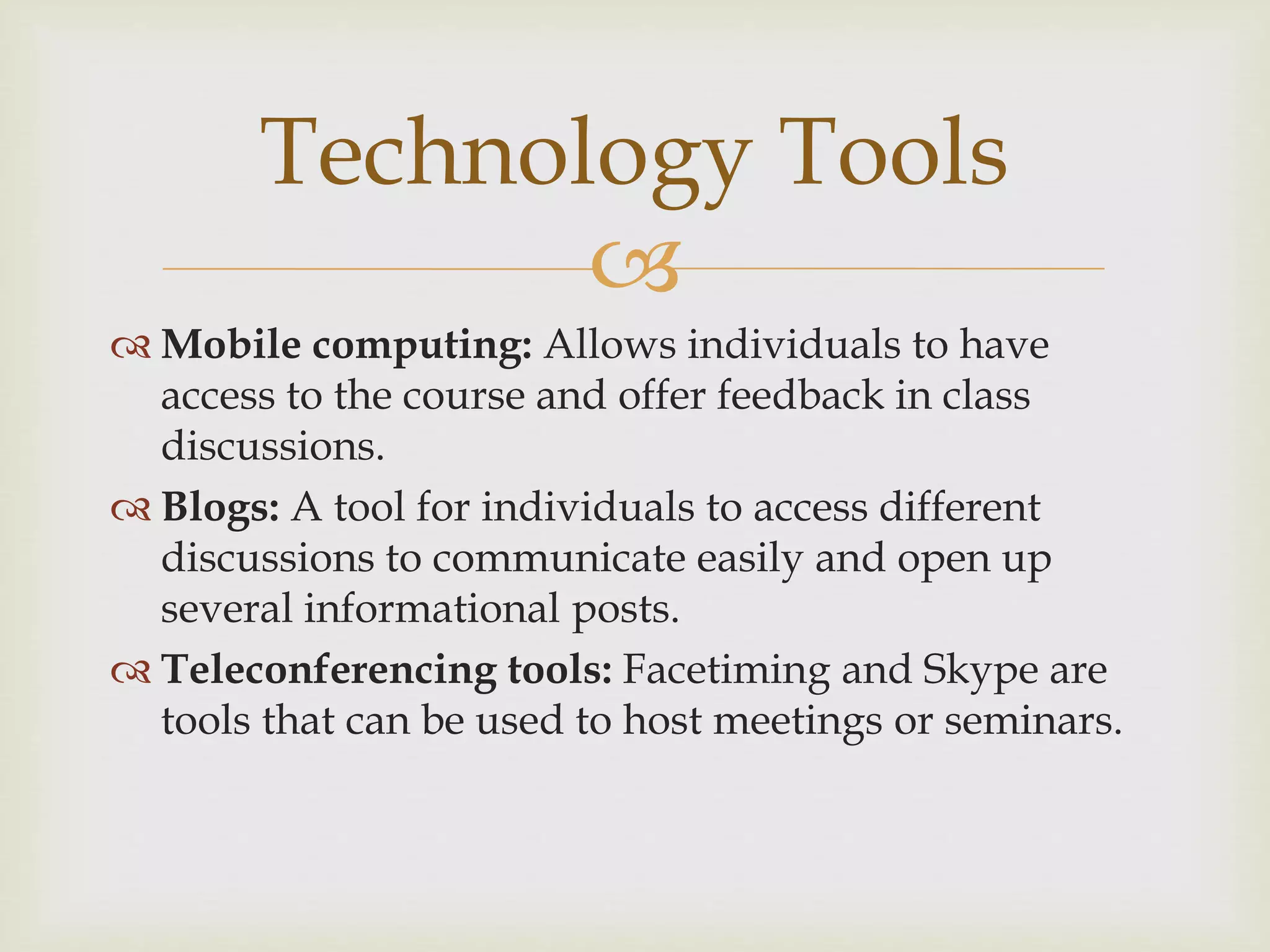 
 Mobile computing: Allows individuals to have
access to the course and offer feedback in class
discussions.
 Blogs: A tool for individuals to access different
discussions to communicate easily and open up
several informational posts.
 Teleconferencing tools: Facetiming and Skype are
tools that can be used to host meetings or seminars.
Technology Tools
 