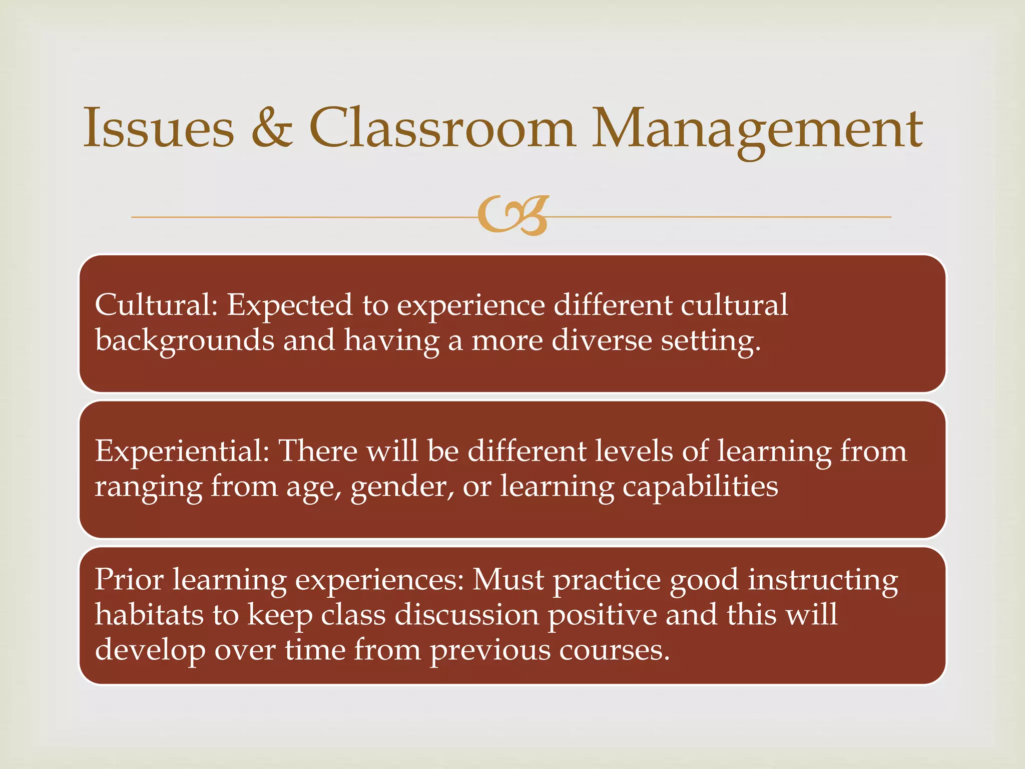 
Cultural: Expected to experience different cultural
backgrounds and having a more diverse setting.
Experiential: There will be different levels of learning from
ranging from age, gender, or learning capabilities
Prior learning experiences: Must practice good instructing
habitats to keep class discussion positive and this will
develop over time from previous courses.
Issues & Classroom Management
 