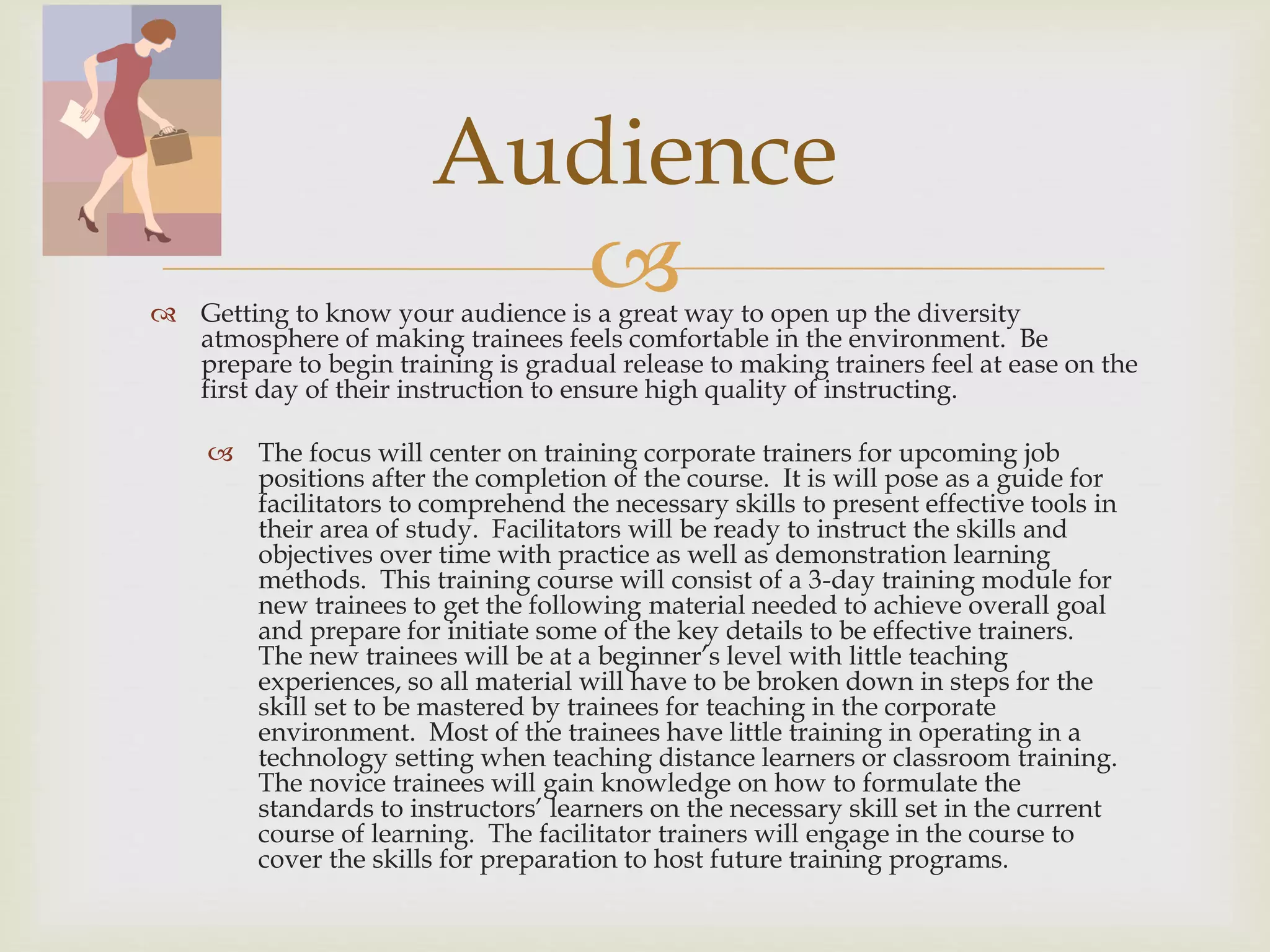  Getting to know your audience is a great way to open up the diversity
atmosphere of making trainees feels comfortable in the environment. Be
prepare to begin training is gradual release to making trainers feel at ease on the
first day of their instruction to ensure high quality of instructing.
 The focus will center on training corporate trainers for upcoming job
positions after the completion of the course. It is will pose as a guide for
facilitators to comprehend the necessary skills to present effective tools in
their area of study. Facilitators will be ready to instruct the skills and
objectives over time with practice as well as demonstration learning
methods. This training course will consist of a 3-day training module for
new trainees to get the following material needed to achieve overall goal
and prepare for initiate some of the key details to be effective trainers.
The new trainees will be at a beginner’s level with little teaching
experiences, so all material will have to be broken down in steps for the
skill set to be mastered by trainees for teaching in the corporate
environment. Most of the trainees have little training in operating in a
technology setting when teaching distance learners or classroom training.
The novice trainees will gain knowledge on how to formulate the
standards to instructors’ learners on the necessary skill set in the current
course of learning. The facilitator trainers will engage in the course to
cover the skills for preparation to host future training programs.
Audience
 