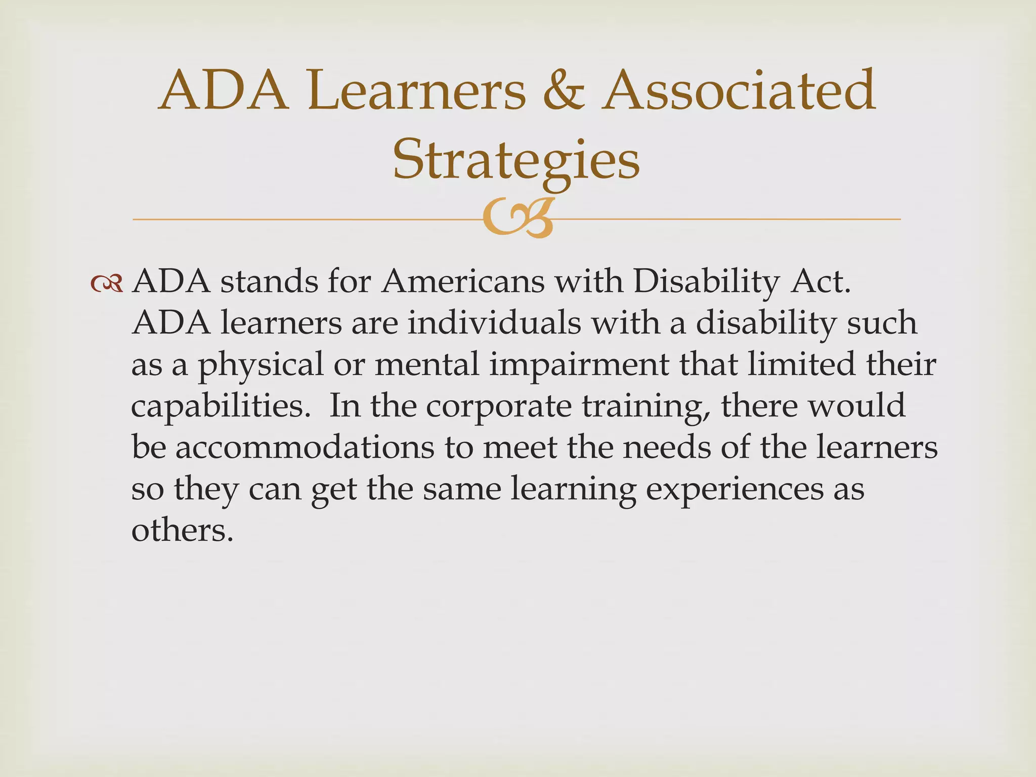 
 ADA stands for Americans with Disability Act.
ADA learners are individuals with a disability such
as a physical or mental impairment that limited their
capabilities. In the corporate training, there would
be accommodations to meet the needs of the learners
so they can get the same learning experiences as
others.
ADA Learners & Associated
Strategies
 