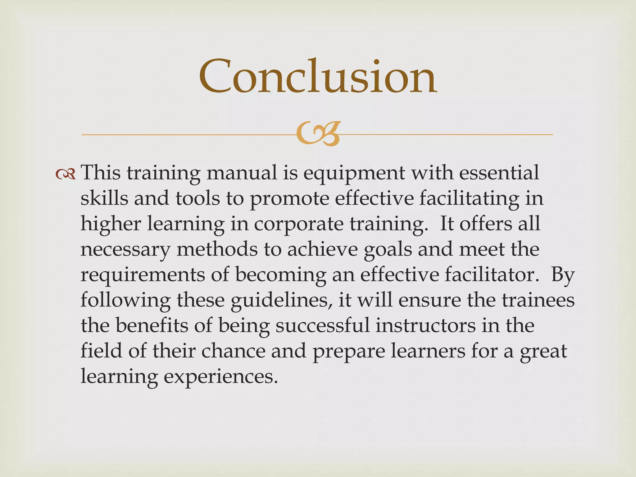 
 This training manual is equipment with essential
skills and tools to promote effective facilitating in
higher learning in corporate training. It offers all
necessary methods to achieve goals and meet the
requirements of becoming an effective facilitator. By
following these guidelines, it will ensure the trainees
the benefits of being successful instructors in the
field of their chance and prepare learners for a great
learning experiences.
Conclusion
 