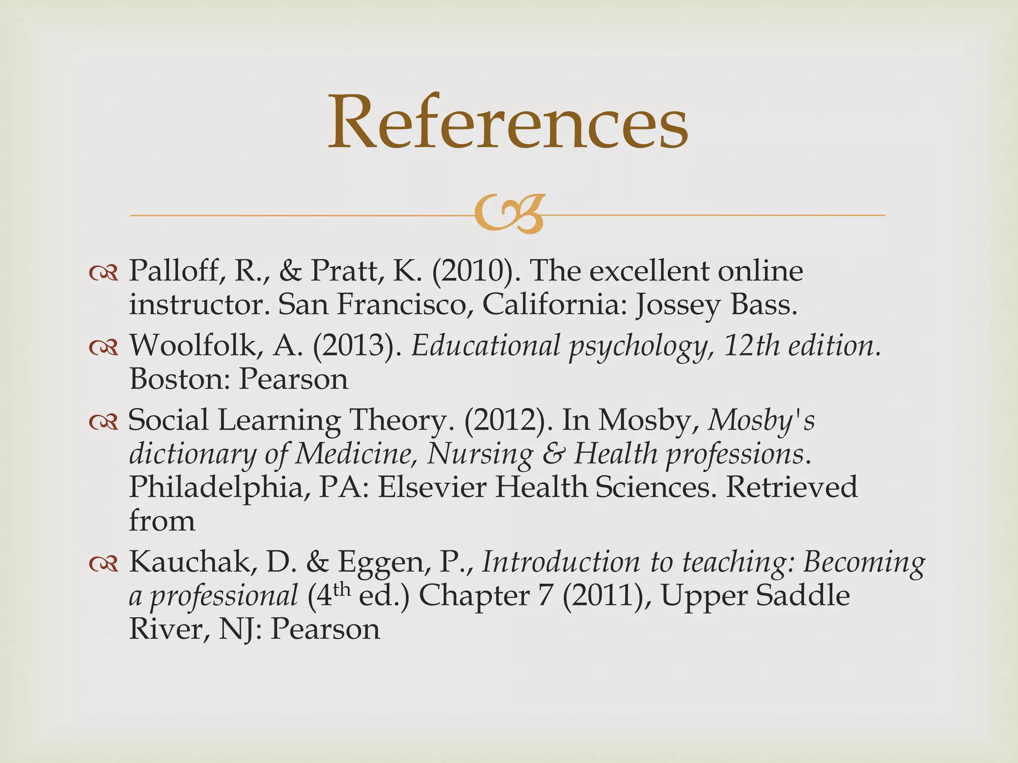 
 Palloff, R., & Pratt, K. (2010). The excellent online
instructor. San Francisco, California: Jossey Bass.
 Woolfolk, A. (2013). Educational psychology, 12th edition.
Boston: Pearson
 Social Learning Theory. (2012). In Mosby, Mosby's
dictionary of Medicine, Nursing & Health professions.
Philadelphia, PA: Elsevier Health Sciences. Retrieved
from
 Kauchak, D. & Eggen, P., Introduction to teaching: Becoming
a professional (4th ed.) Chapter 7 (2011), Upper Saddle
River, NJ: Pearson
References
 