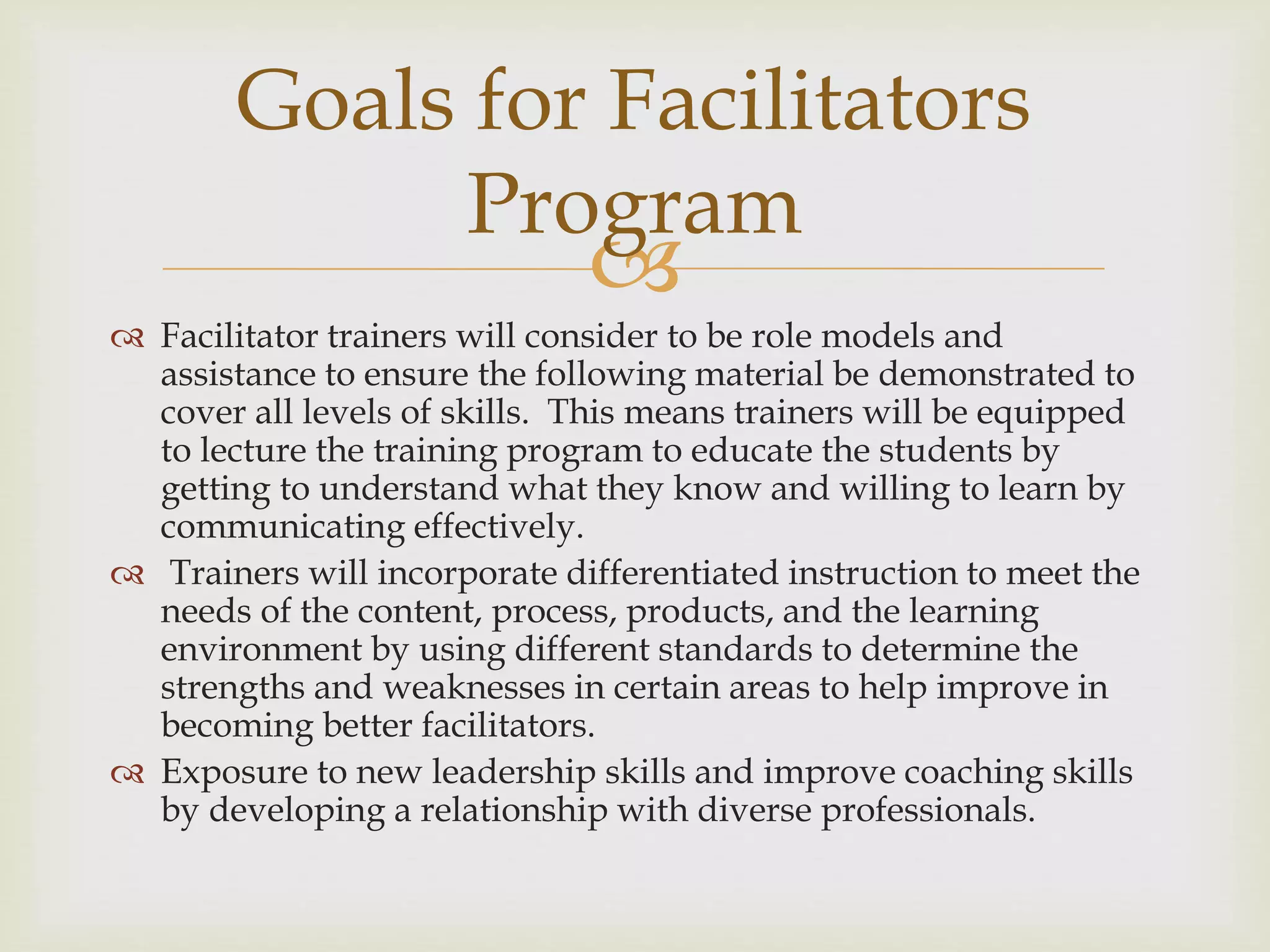 
 Facilitator trainers will consider to be role models and
assistance to ensure the following material be demonstrated to
cover all levels of skills. This means trainers will be equipped
to lecture the training program to educate the students by
getting to understand what they know and willing to learn by
communicating effectively.
 Trainers will incorporate differentiated instruction to meet the
needs of the content, process, products, and the learning
environment by using different standards to determine the
strengths and weaknesses in certain areas to help improve in
becoming better facilitators.
 Exposure to new leadership skills and improve coaching skills
by developing a relationship with diverse professionals.
Goals for Facilitators
Program
 