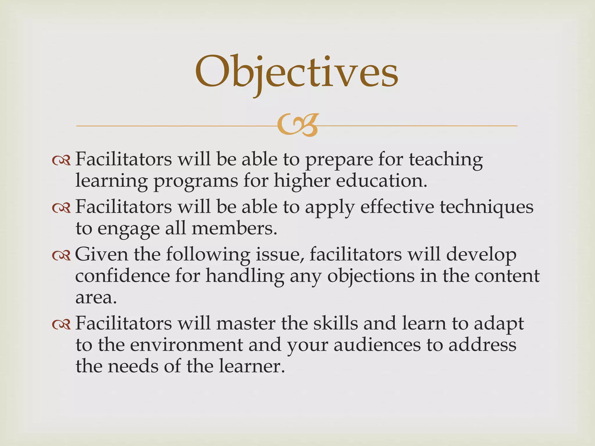 
 Facilitators will be able to prepare for teaching
learning programs for higher education.
 Facilitators will be able to apply effective techniques
to engage all members.
 Given the following issue, facilitators will develop
confidence for handling any objections in the content
area.
 Facilitators will master the skills and learn to adapt
to the environment and your audiences to address
the needs of the learner.
Objectives
 