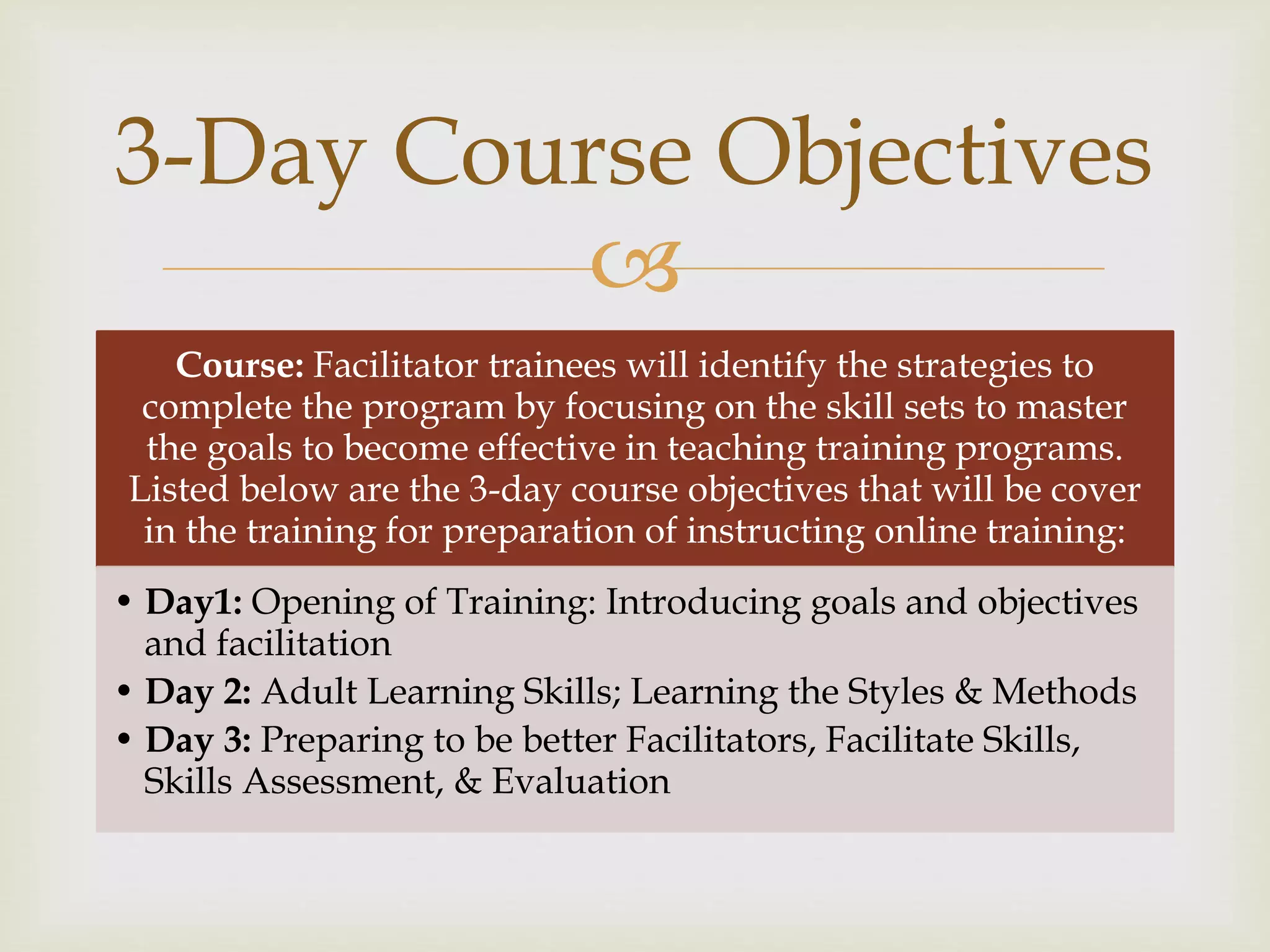 
Course: Facilitator trainees will identify the strategies to
complete the program by focusing on the skill sets to master
the goals to become effective in teaching training programs.
Listed below are the 3-day course objectives that will be cover
in the training for preparation of instructing online training:
• Day1: Opening of Training: Introducing goals and objectives
and facilitation
• Day 2: Adult Learning Skills; Learning the Styles & Methods
• Day 3: Preparing to be better Facilitators, Facilitate Skills,
Skills Assessment, & Evaluation
3-Day Course Objectives
 