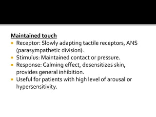 Maintained touch
 Receptor: Slowly adapting tactile receptors, ANS
  (parasympathetic division).
 Stimulus: Maintained contact or pressure.
 Response: Calming effect, desensitizes skin,
  provides general inhibition.
 Useful for patients with high level of arousal or
  hypersensitivity.
 