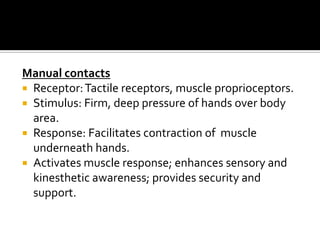 Manual contacts
 Receptor: Tactile receptors, muscle proprioceptors.
 Stimulus: Firm, deep pressure of hands over body
  area.
 Response: Facilitates contraction of muscle
  underneath hands.
 Activates muscle response; enhances sensory and
  kinesthetic awareness; provides security and
  support.
 