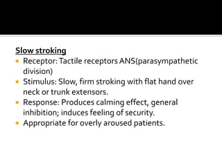 Slow stroking
 Receptor: Tactile receptors ANS(parasympathetic
  division)
 Stimulus: Slow, firm stroking with flat hand over
  neck or trunk extensors.
 Response: Produces calming effect, general
  inhibition; induces feeling of security.
 Appropriate for overly aroused patients.
 