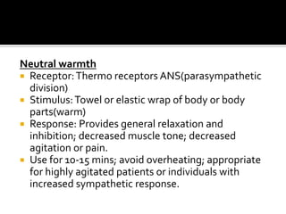 Neutral warmth
 Receptor: Thermo receptors ANS(parasympathetic
  division)
 Stimulus: Towel or elastic wrap of body or body
  parts(warm)
 Response: Provides general relaxation and
  inhibition; decreased muscle tone; decreased
  agitation or pain.
 Use for 10-15 mins; avoid overheating; appropriate
  for highly agitated patients or individuals with
  increased sympathetic response.
 