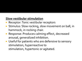 Slow vestibular stimulation
 Receptor: Tonic vestibular receptors
 Stimulus: Slow rocking, slow movement on ball, in
  hammock, in rocking chair.
 Response: Produces calming effect, decreased
  arousal, generalized inhibition.
 Useful for patients who are defensive to sensory
  stimulation, hyperreactive to
  stimulation, hypertonic or agitated.
 