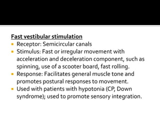 Fast vestibular stimulation
 Receptor: Semicircular canals
 Stimulus: Fast or irregular movement with
  acceleration and deceleration component, such as
  spinning, use of a scooter board, fast rolling.
 Response: Facilitates general muscle tone and
  promotes postural responses to movement.
 Used with patients with hypotonia (CP, Down
  syndrome); used to promote sensory integration.
 